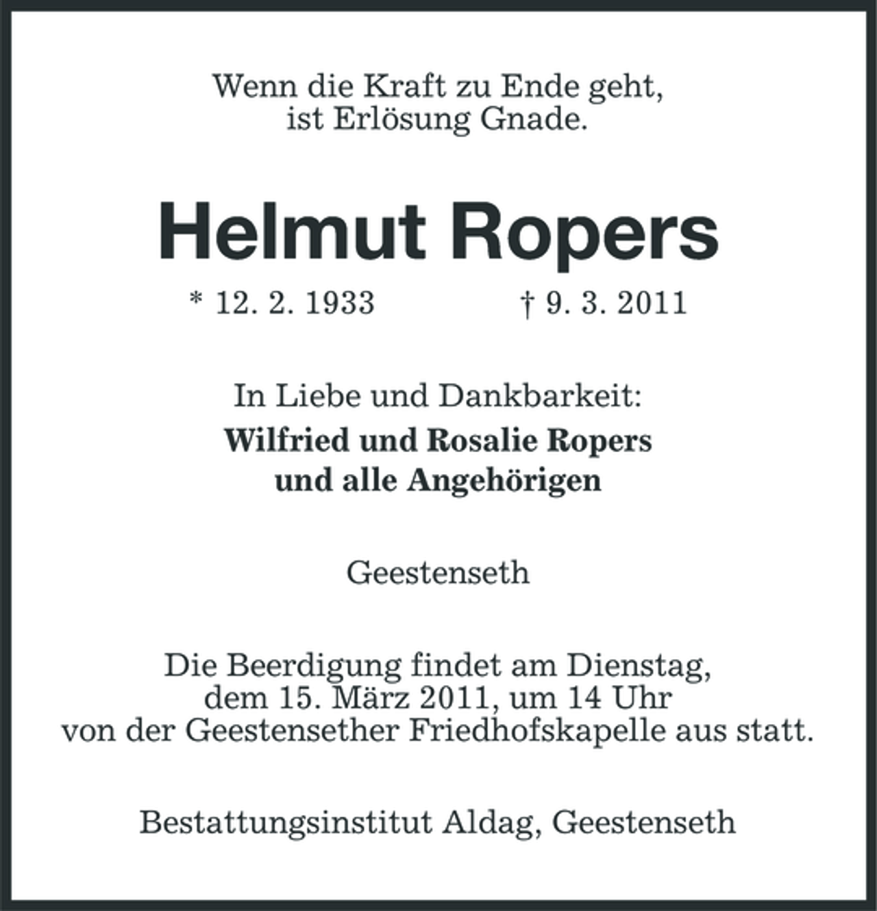 <p>Wenn die Kraft zu Ende geht, ist Erlösung Gnade.</p><p>Helmut Ropers<br />* 12. 2. 1933 † 9. 3. 2011 In Liebe und Dankbarkeit: Wilfried und Rosalie Ropers und alle Angehörigen Geestenseth Die Beerdigung findet am Dienstag, dem 15. März 2011, um 14 Uhr von der Geestensether Friedhofskapelle aus statt. Bestattungsinstitut Aldag, Geestenseth</p>