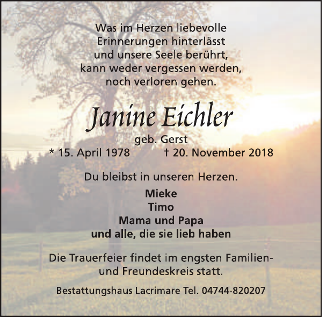 <p>Was im Herzen liebevolle<br />Erinnerungen hinterlässt<br />und unsere Seele berührt,<br />kann weder vergessen werden,<br />noch verloren gehen.</p><p>Janine Eichler<br />* 15. April 1978</p><p>geb. Gerst<br />† 20. November 2018</p><p>Du bleibst in unseren Herzen.<br />Mieke<br />Timo<br />Mama und Papa<br />und alle, die sie lieb haben<br />Die Trauerfeier ﬁndet im engsten Familienund Freundeskreis statt.<br />Bestattungshaus Lacrimare Tel. 04744-820207</p>