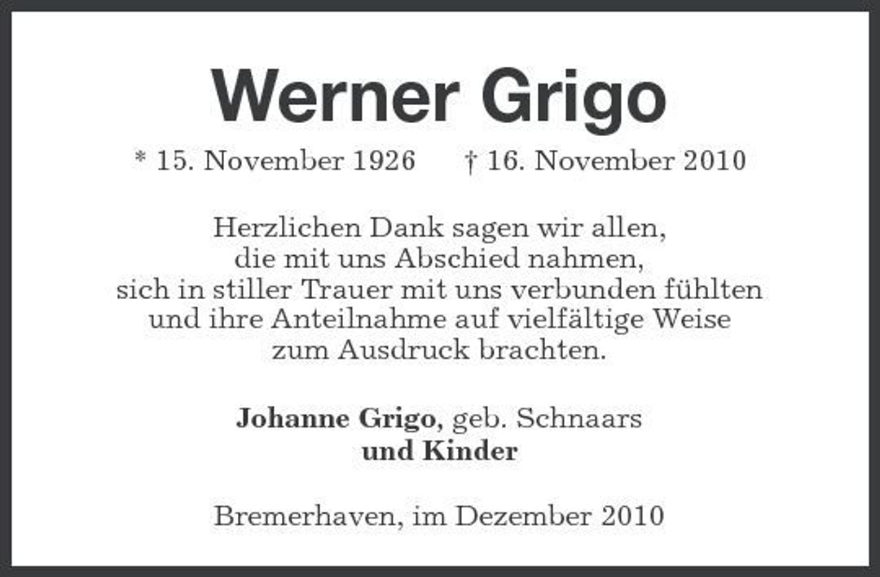 <p>Werner Grigo<br />* 15. November 1926 † 16. November 2010 Herzlichen Dank sagen wir allen, die mit uns Abschied nahmen, sich in stiller Trauer mit uns verbunden fühlten und ihre Anteilnahme auf vielfältige Weise zum Ausdruck brachten. Johanne Grigo, geb. Schnaars und Kinder Bremerhaven, im Dezember 2010</p>