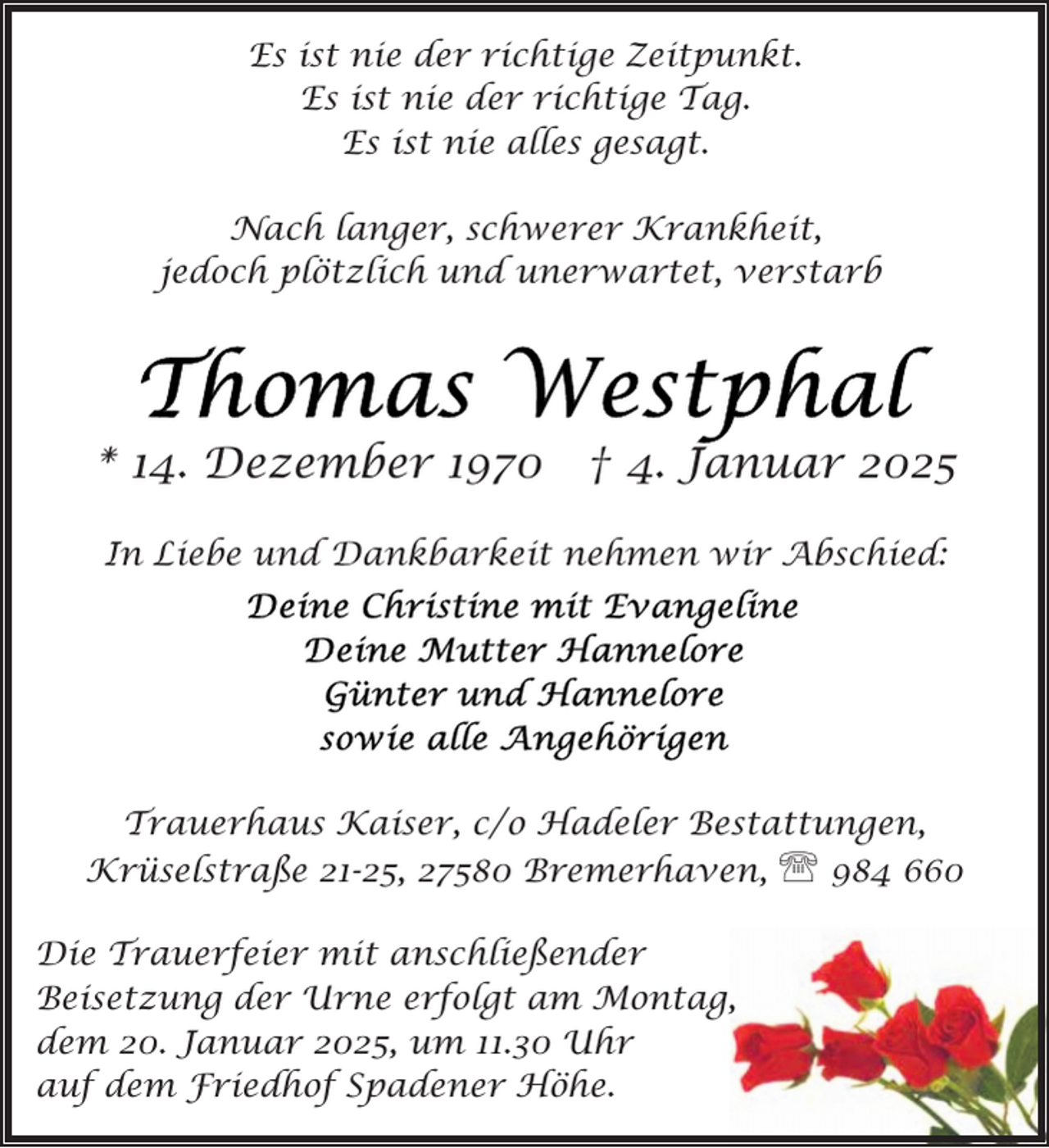 <p>Es ist nie der richtige Zeitpunkt.<br />Es ist nie der richtige Tag.<br />Es ist nie alles gesagt.<br />Nach langer, schwerer Krankheit,<br />jedoch plötzlich und unerwartet, verstarb</p>
<p>* 14. Dezember 1970</p>
<p>† 4. Januar 2025</p>
<p>In Liebe und Dankbarkeit nehmen wir Abschied:</p>
<p>Trauerhaus Kaiser, c/o Hadeler Bestattungen,<br />Krüselstraße 21-25, 27580 Bremerhaven, ' 984 660<br />Die Trauerfeier mit anschließender<br />Beisetzung der Urne erfolgt am Montag,<br />dem 20. Januar 2025, um 11.30 Uhr<br />auf dem Friedhof Spadener Höhe.</p>