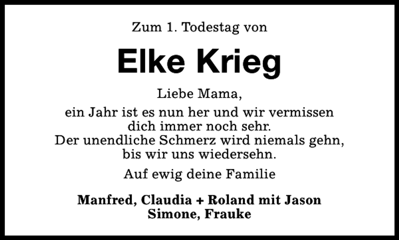 <p>Zum 1. Todestag von</p><p>Elke Krieg<br />Liebe Mama,<br />ein Jahr ist es nun her und wir vermissen<br />dich immer noch sehr.<br />Der unendliche Schmerz wird niemals gehn,<br />bis wir uns wiedersehn.<br />Auf ewig deine Familie<br />Manfred, Claudia + Roland mit Jason<br />Simone, Frauke</p>
