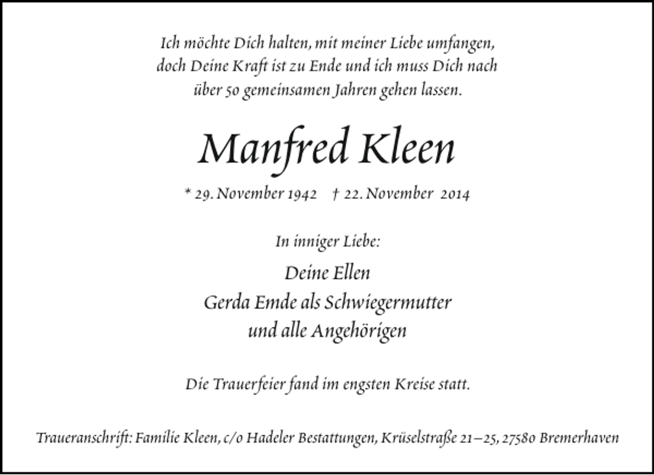 <p>Ich möchte Dich halten,mit meiner Liebe umfangen,<br />doch Deine Kraft ist zu Ende und ich muss Dich nach<br />über 50 gemeinsamen Jahren gehen lassen.</p><p>Manfred Kleen</p><p>* 29.November 1942 † 22.November 2014<br />In inniger Liebe:</p><p>Deine Ellen<br />Gerda Emde als Schwiegermutter<br />und alle Angehörigen<br />Die Trauerfeier fand im engsten Kreise statt.<br />Traueranschrift:Familie Kleen,c/o Hadeler Bestattungen,Krüselstraße 21–25,27580 Bremerhaven</p>