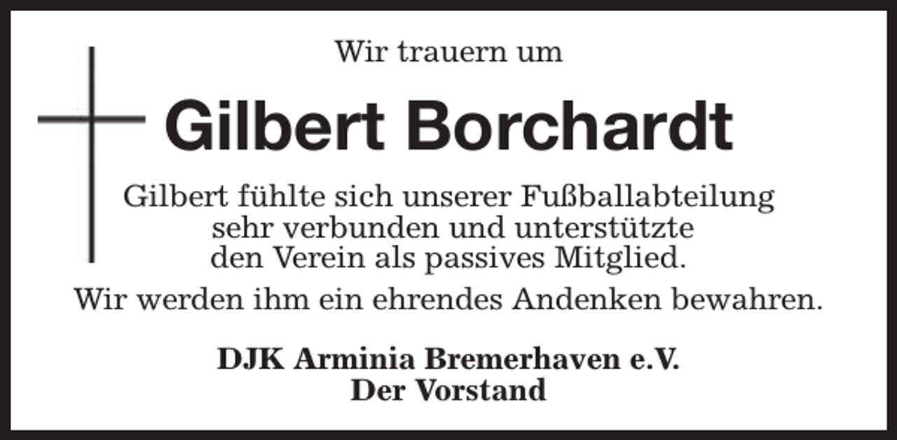 <p>Wir trauern um</p><p>Gilbert Borchardt<br />Gilbert fühlte sich unserer Fußballabteilung<br />sehr verbunden und unterstützte<br />den Verein als passives Mitglied.<br />Wir werden ihm ein ehrendes Andenken bewahren.<br />DJK Arminia Bremerhaven e.V.<br />Der Vorstand</p>