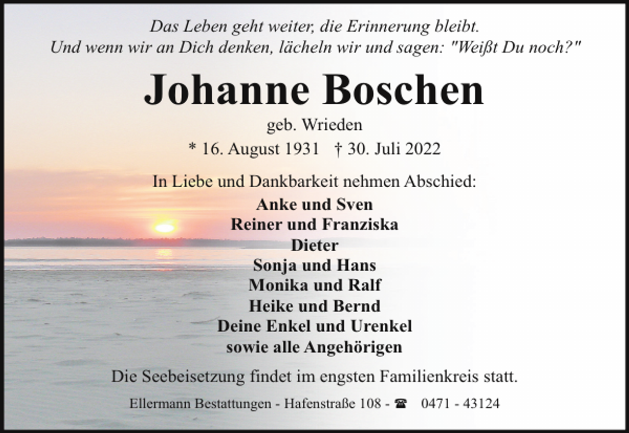 <p>Das Leben geht weiter, die Erinnerung bleibt.<br />Und wenn wir an Dich denken, lächeln wir und sagen: "Weißt Du noch?"</p><p>Johanne Boschen<br />geb. Wrieden<br />* 16. August 1931 † 30. Juli 2022</p><p>In Liebe und Dankbarkeit nehmen Abschied:<br />Anke und Sven<br />Reiner und Franziska<br />Dieter<br />Sonja und Hans<br />Monika und Ralf<br />Heike und Bernd<br />Deine Enkel und Urenkel<br />sowie alle Angehörigen<br />Die Seebeisetzung findet im engsten Familienkreis statt.<br />Ellermann Bestattungen - Hafenstraße 108 - ( 0471 - 43124</p>