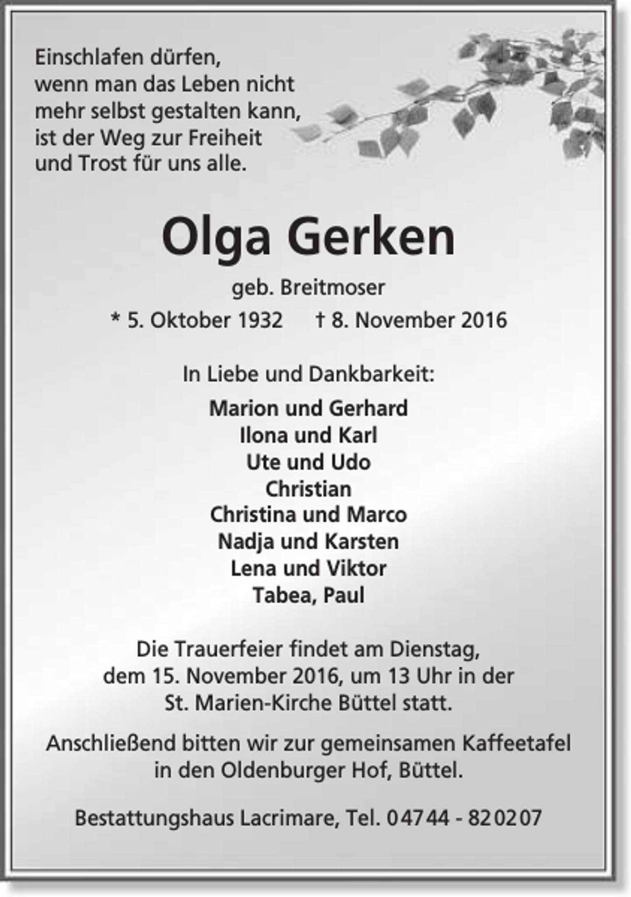 <p>Einschlafen dürfen,<br />wenn man das Leben nicht<br />mehr selbst gestalten kann,<br />ist der Weg zur Freiheit<br />und Trost für uns alle.</p><p>Olga Gerken<br />geb. Breitmoser<br />* 5. Oktober 1932</p><p>† 8. November 2016</p><p>In Liebe und Dankbarkeit:<br />Marion und Gerhard<br />Ilona und Karl<br />Ute und Udo<br />Christian<br />Christina und Marco<br />Nadja und Karsten<br />Lena und Viktor<br />Tabea, Paul<br />Die Trauerfeier findet am Dienstag,<br />dem 15. November 2016, um 13 Uhr in der<br />St. Marien-Kirche Büttel statt.<br />Anschließend bitten wir zur gemeinsamen Kaffeetafel<br />in den Oldenburger Hof, Büttel.<br />Bestattungshaus Lacrimare, Tel. 0 47 44 - 82 02 07</p>