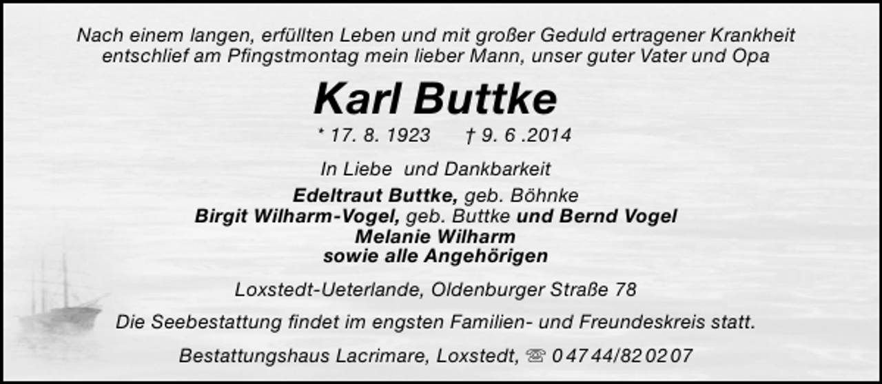 <p>Nach einem langen, erfüllten Leben und mit großer Geduld ertragener Krankheit<br />entschlief am Pfingstmontag mein lieber Mann, unser guter Vater und Opa</p><p>Karl Buttke<br />* 17. 8. 1923</p><p>† 9. 6 .2014</p><p>In Liebe und Dankbarkeit<br />Edeltraut Buttke, geb. Böhnke<br />Birgit Wilharm-Vogel, geb. Buttke und Bernd Vogel<br />Melanie Wilharm<br />sowie alle Angehörigen<br />Loxstedt-Ueterlande, Oldenburger Straße 78<br />Die Seebestattung findet im engsten Familien- und Freundeskreis statt.<br />Bestattungshaus Lacrimare, Loxstedt,  0 47 44/82 02 07</p>