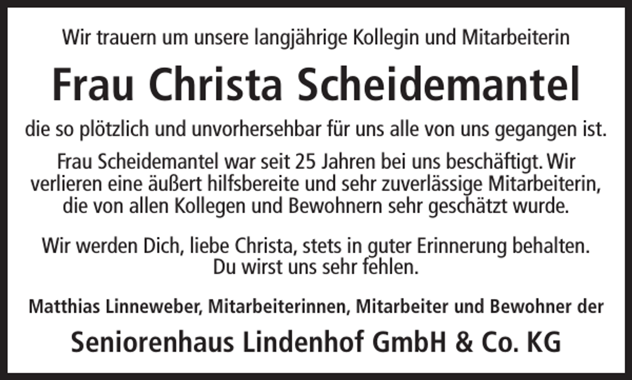 <p>Wir trauern um unsere langjährige Kollegin und Mitarbeiterin</p><p>Frau Christa Scheidemantel</p><p>die so plötzlich und unvorhersehbar für uns alle von uns gegangen ist.<br />Frau Scheidemantel war seit 25 Jahren bei uns beschäftigt. Wir<br />verlieren eine äußert hilfsbereite und sehr zuverlässige Mitarbeiterin,<br />die von allen Kollegen und Bewohnern sehr geschätzt wurde.<br />Wir werden Dich, liebe Christa, stets in guter Erinnerung behalten.<br />Du wirst uns sehr fehlen.<br />Matthias Linneweber, Mitarbeiterinnen, Mitarbeiter und Bewohner der</p><p>Seniorenhaus Lindenhof GmbH &amp; Co. KG</p>