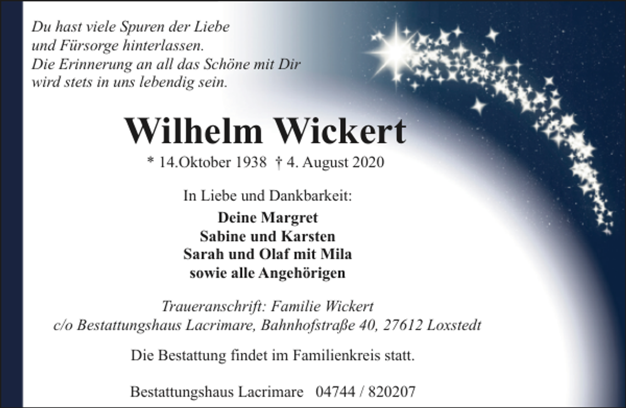 <p>Du hast viele Spuren der Liebe<br />und Fürsorge hinterlassen.<br />Die Erinnerung an all das Schöne mit Dir<br />wird stets in uns lebendig sein.</p><p>Wilhelm Wickert<br />* 14.Oktober 1938 † 4. August 2020<br />In Liebe und Dankbarkeit:<br />Deine Margret<br />Sabine und Karsten<br />Sarah und Olaf mit Mila<br />sowie alle Angehörigen<br />Traueranschrift: Familie Wickert<br />c/o Bestattungshaus Lacrimare, Bahnhofstraße 40, 27612 Loxstedt<br />Die Bestattung findet im Familienkreis statt.<br />Bestattungshaus Lacrimare 04744 / 820207</p>