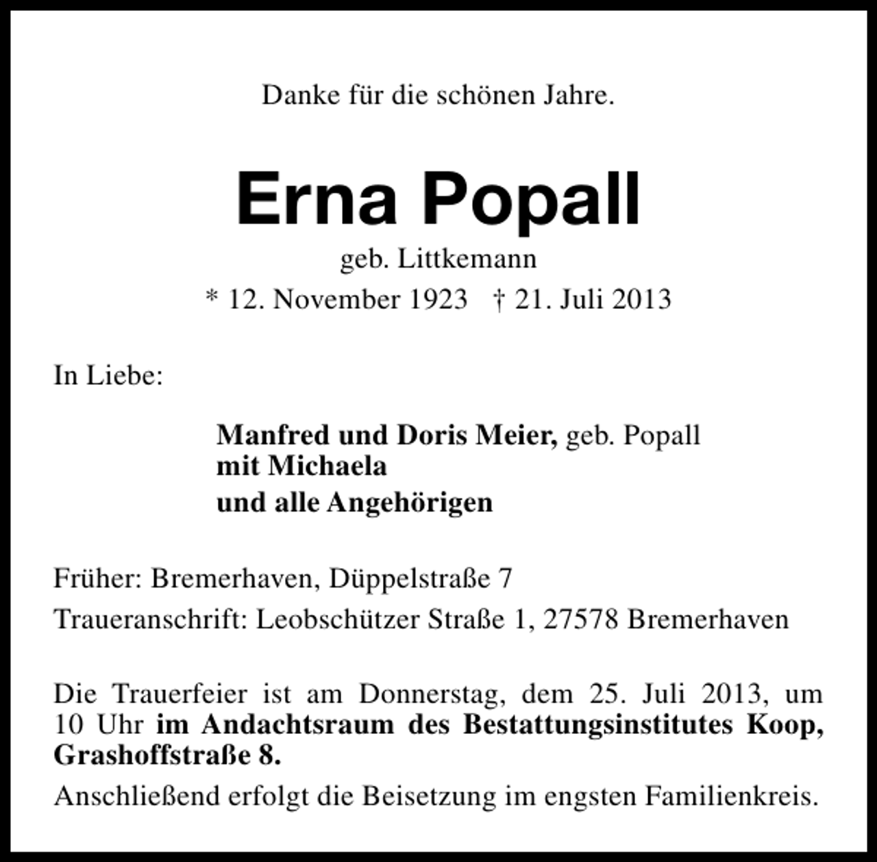 <p>Danke für die schönen Jahre.</p><p>Erna Popall</p><p>geb. Littkemann<br />* 12. November 1923 † 21. Juli 2013<br />In Liebe:<br />Manfred und Doris Meier, geb. Popall<br />mit Michaela<br />und alle Angehörigen<br />Früher: Bremerhaven, Düppelstraße 7<br />Traueranschrift: Leobschützer Straße 1, 27578 Bremerhaven<br />Die Trauerfeier ist am Donnerstag, dem 25. Juli 2013, um<br />10 Uhr im Andachtsraum des Bestattungsinstitutes Koop,<br />Grashoffstraße 8.<br />Anschließend erfolgt die Beisetzung im engsten Familienkreis.</p>