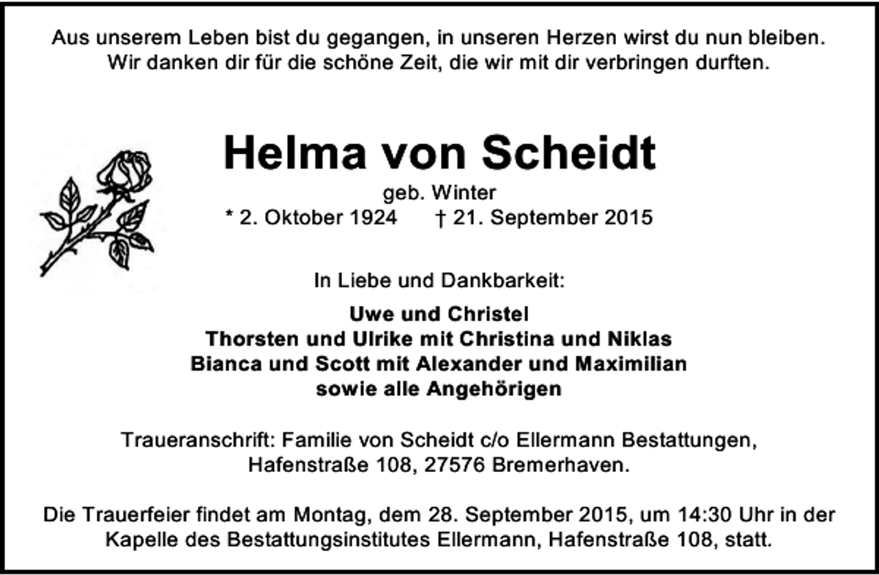 <p>Aus unserem Leben bist du gegangen, in unseren Herzen wirst du nun bleiben.<br />Wir danken dir für die schöne Zeit, die wir mit dir verbringen durften.</p><p>Helma von Scheidt<br />geb. Winter<br />* 2. Oktober 1924<br />† 21. September 2015<br />In Liebe und Dankbarkeit:<br />Uwe und Christel<br />Thorsten und Ulrike mit Christina und Niklas<br />Bianca und Scott mit Alexander und Maximilian<br />sowie alle Angehörigen<br />Traueranschrift: Familie von Scheidt c/o Ellermann Bestattungen,<br />Hafenstraße 108, 27576 Bremerhaven.<br />Die Trauerfeier findet am Montag, dem 28. September 2015, um 14:30 Uhr in der<br />Kapelle des Bestattungsinstitutes Ellermann, Hafenstraße 108, statt.</p>