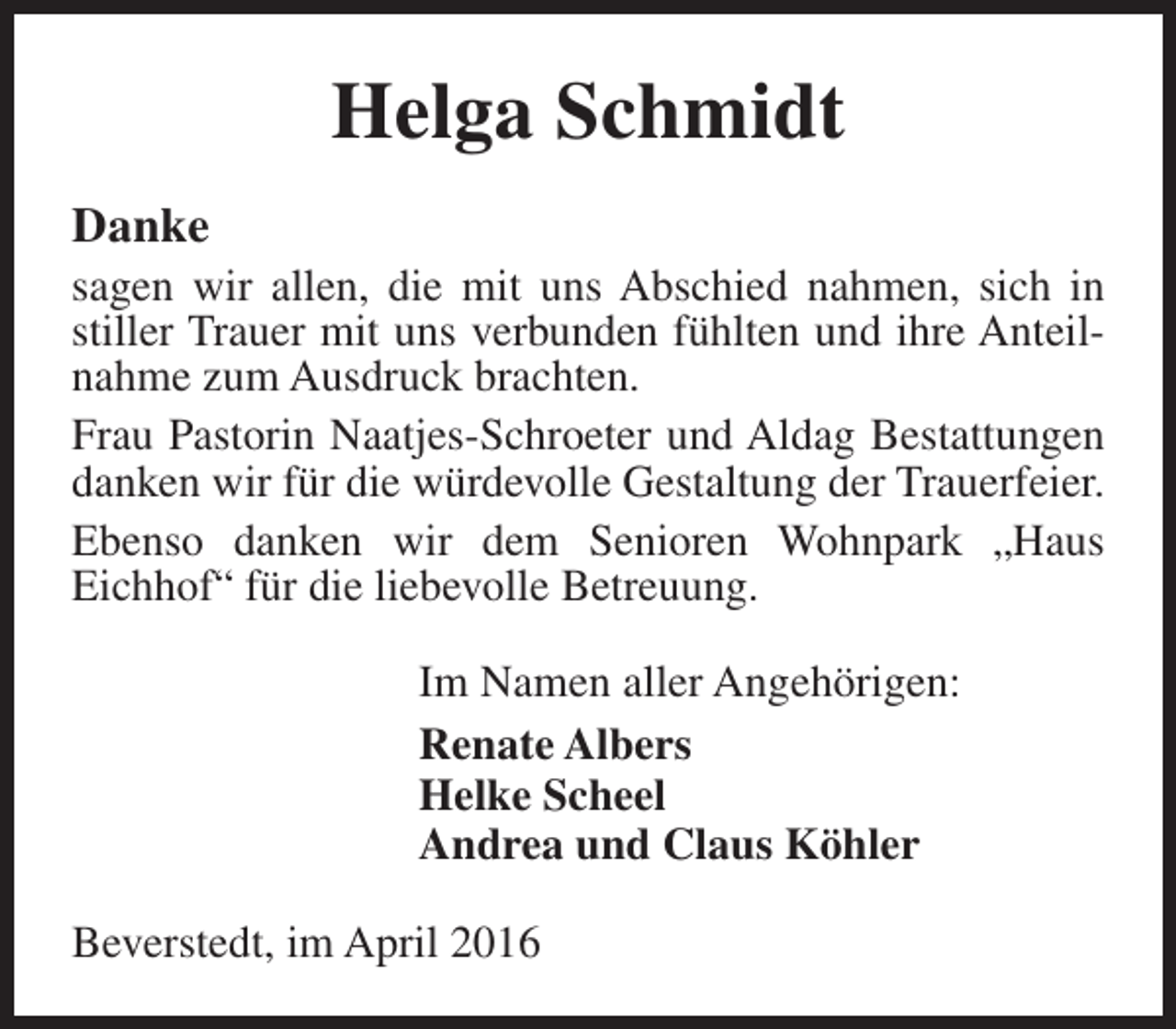 <p>Helga Schmidt<br />Danke</p><p>sagen wir allen, die mit uns Abschied nahmen, sich in<br />stiller Trauer mit uns verbunden fühlten und ihre Anteilnahme zum Ausdruck brachten.<br />Frau Pastorin Naatjes-Schroeter und Aldag Bestattungen<br />danken wir für die würdevolle Gestaltung der Trauerfeier.<br />Ebenso danken wir dem Senioren Wohnpark „Haus<br />Eichhof“ für die liebevolle Betreuung.<br />Im Namen aller Angehörigen:<br />Renate Albers<br />Helke Scheel<br />Andrea und Claus Köhler</p><p>Beverstedt, im April 2016</p>