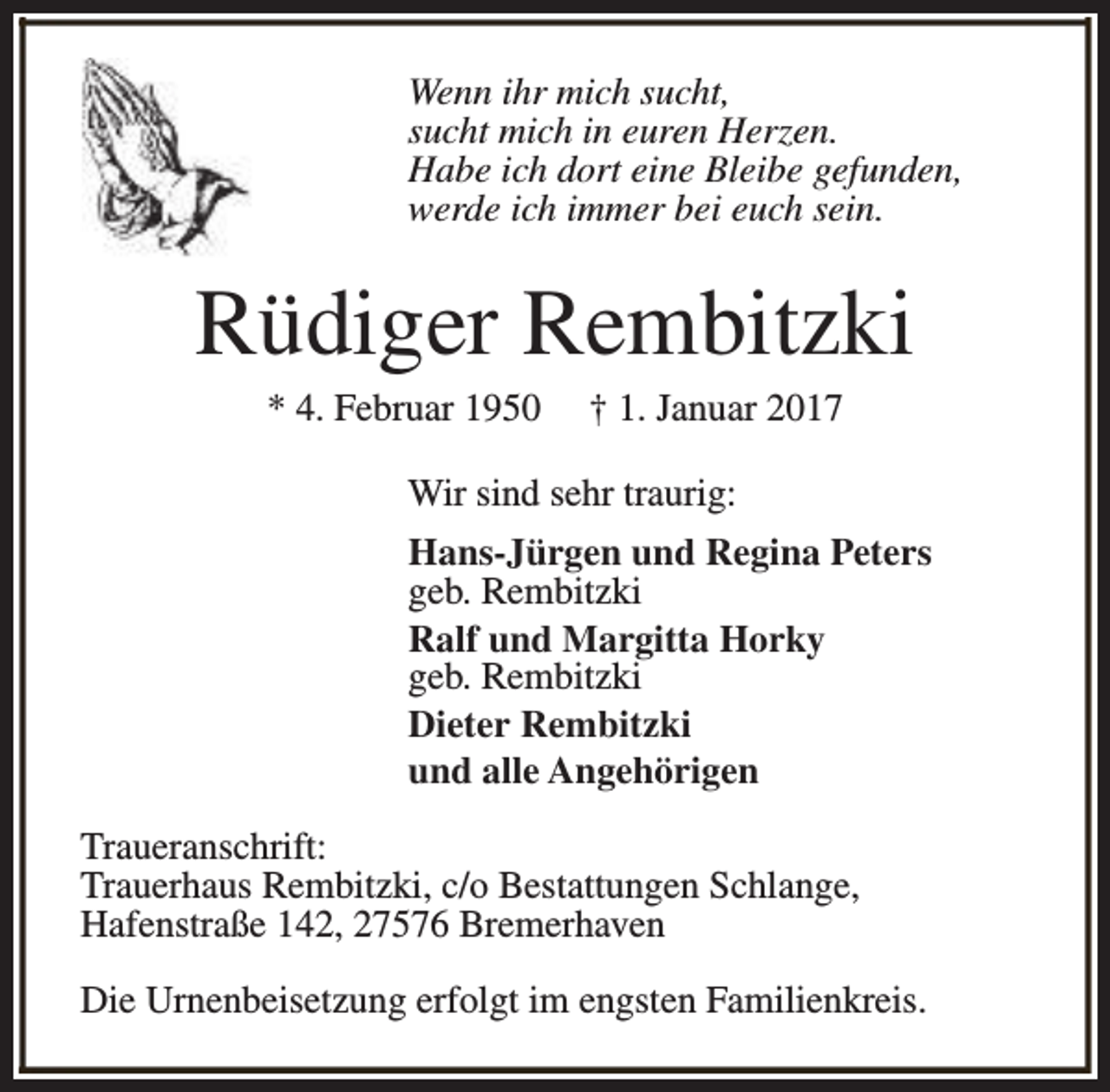 <p>Wenn ihr mich sucht,<br />sucht mich in euren Herzen.<br />Habe ich dort eine Bleibe gefunden,<br />werde ich immer bei euch sein.</p><p>Rüdiger Rembitzki<br />* 4. Februar 1950</p><p>† 1. Januar 2017</p><p>Wir sind sehr traurig:<br />Hans-Jürgen und Regina Peters<br />geb. Rembitzki<br />Ralf und Margitta Horky<br />geb. Rembitzki<br />Dieter Rembitzki<br />und alle Angehörigen<br />Traueranschrift:<br />Trauerhaus Rembitzki, c/o Bestattungen Schlange,<br />Hafenstraße 142, 27576 Bremerhaven<br />Die Urnenbeisetzung erfolgt im engsten Familienkreis.</p>