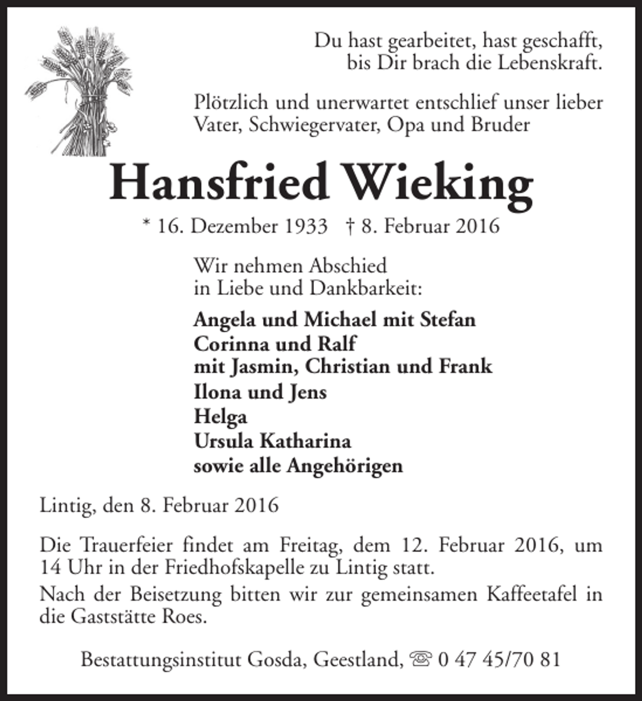 <p>Du hast gearbeitet, hast geschafft,<br />bis Dir brach die Lebenskraft.<br />Plötzlich und unerwartet entschlief unser lieber<br />Vater, Schwiegervater, Opa und Bruder</p><p>Hansfried Wieking<br />* 16. Dezember 1933 † 8. Februar 2016<br />Wir nehmen Abschied<br />in Liebe und Dankbarkeit:<br />Angela und Michael mit Stefan<br />Corinna und Ralf<br />mit Jasmin, Christian und Frank<br />Ilona und Jens<br />Helga<br />Ursula Katharina<br />sowie alle Angehörigen<br />Lintig, den 8. Februar 2016<br />Die Trauerfeier findet am Freitag, dem 12. Februar 2016, um<br />14 Uhr in der Friedhofskapelle zu Lintig statt.<br />Nach der Beisetzung bitten wir zur gemeinsamen Kaffeetafel in<br />die Gaststätte Roes.<br />Bestattungsinstitut Gosda, Geestland, s 0 47 45/70 81</p>