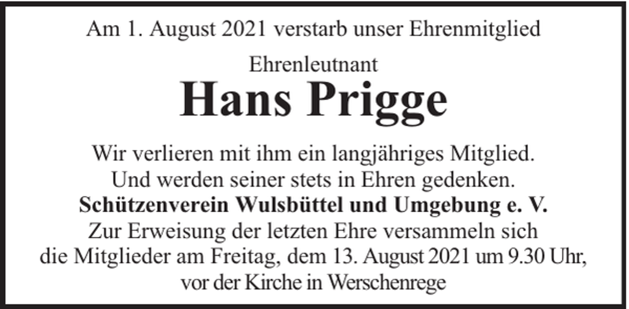 <p>Am 1. August 2021 verstarb unser Ehrenmitglied<br />Ehrenleutnant</p>
<p>Hans Prigge<br />Wir verlieren mit ihm ein langjähriges Mitglied.<br />Und werden seiner stets in Ehren gedenken.<br />Schützenverein Wulsbüttel und Umgebung e. V.<br />Zur Erweisung der letzten Ehre versammeln sich<br />die Mitglieder am Freitag, dem 13. August 2021 um 9.30 Uhr,<br />vor der Kirche in Werschenrege</p>