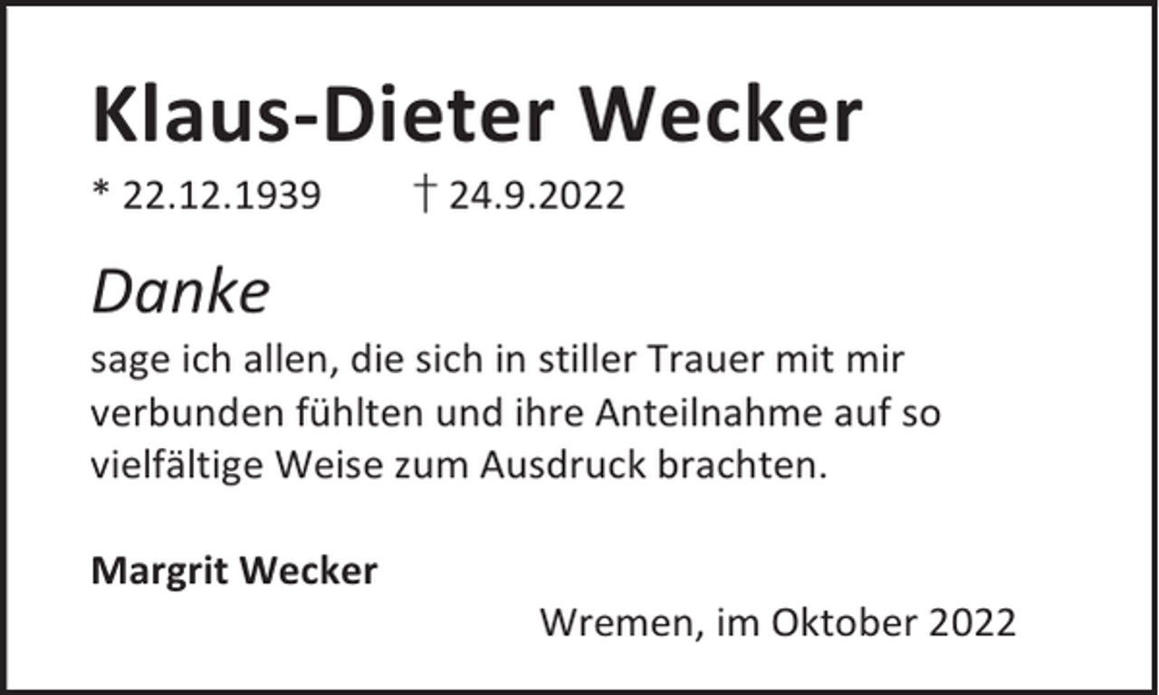 <p>Klaus-Dieter Wecker<br />* 22.12.1939</p><p>† 24.9.2022</p><p>Danke</p><p>sage ich allen, die sich in stiller Trauer mit mir<br />verbunden fühlten und ihre Anteilnahme auf so<br />vielfältige Weise zum Ausdruck brachten.<br />Margrit Wecker</p><p>Wremen, im Oktober 2022</p>