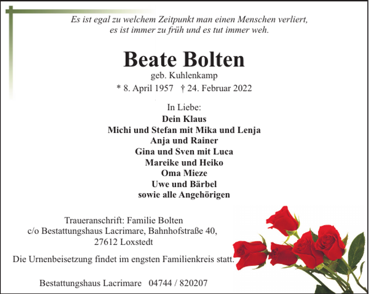 <p>Es ist egal zu welchem Zeitpunkt man einen Menschen verliert,<br />es ist immer zu früh und es tut immer weh.</p><p>Beate Bolten</p><p>geb. Kuhlenkamp<br />* 8. April 1957 † 24. Februar 2022<br />In Liebe:<br />Dein Klaus<br />Michi und Stefan mit Mika und Lenja<br />Anja und Rainer<br />Gina und Sven mit Luca<br />Mareike und Heiko<br />Oma Mieze<br />Uwe und Bärbel<br />sowie alle Angehörigen<br />Traueranschrift: Familie Bolten<br />c/o Bestattungshaus Lacrimare, Bahnhofstraße 40,<br />27612 Loxstedt<br />Die Urnenbeisetzung findet im engsten Familienkreis statt.<br />Bestattungshaus Lacrimare 04744 / 820207</p>