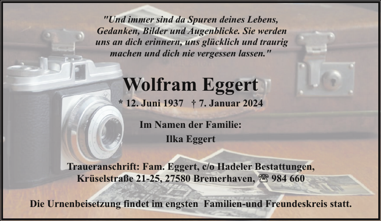 <p>"Und immer sind da Spuren deines Lebens,<br />Gedanken, Bilder und Augenblicke. Sie werden<br />uns an dich erinnern, uns glücklich und traurig<br />machen und dich nie vergessen lassen."</p><p>Wolfram Eggert</p><p>* 12. Juni 1937 † 7. Januar 2024<br />Im Namen der Familie:<br />Ilka Eggert<br />Traueranschrift: Fam. Eggert, c/o Hadeler Bestattungen,<br />Krüselstraße 21-25, 27580 Bremerhaven,<br />984 660<br />Die Urnenbeisetzung findet im engsten Familien-und Freundeskreis statt.</p>