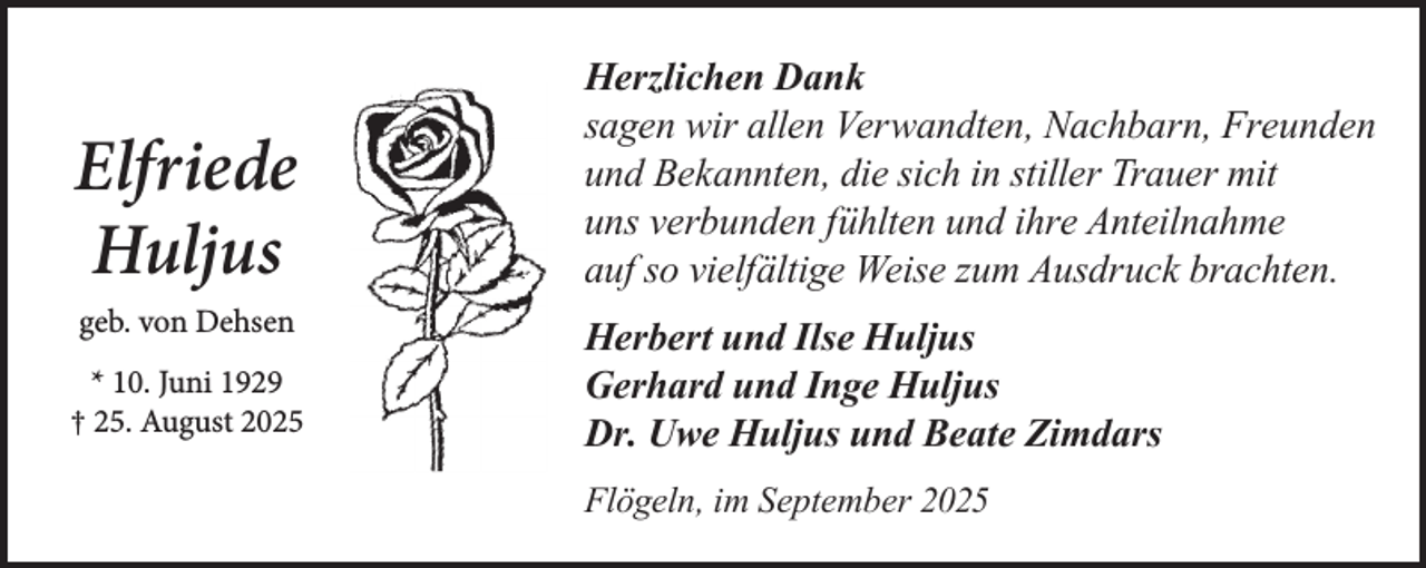 <p>Elfriede<br />Huljus<br />geb. von Dehsen<br />* 10. Juni 1929<br />† 25. August 2025</p><p>Herzlichen Dank<br />sagen wir allen Verwandten, Nachbarn, Freunden<br />und Bekannten, die sich in stiller Trauer mit<br />uns verbunden fühlten und ihre Anteilnahme<br />auf so vielfältige Weise zum Ausdruck brachten.<br />Herbert und Ilse Huljus<br />Gerhard und Inge Huljus<br />Dr. Uwe Huljus und Beate Zimdars<br />Flögeln, im September 2025</p>