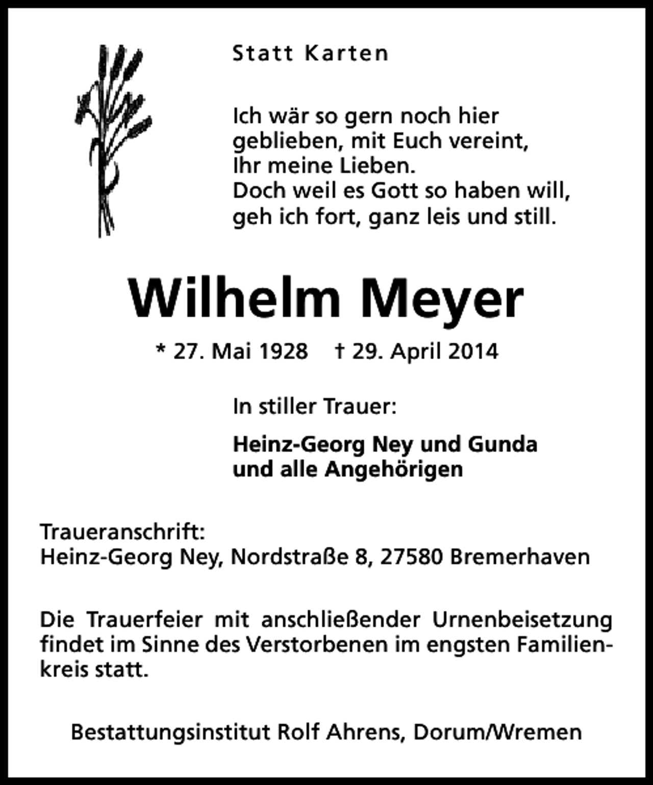 <p>Statt Karten<br />Ich wär so gern noch hier<br />geblieben, mit Euch vereint,<br />Ihr meine Lieben.<br />Doch weil es Gott so haben will,<br />geh ich fort, ganz leis und still.</p><p>Wilhelm Meyer<br />* 27. Mai 1928</p><p>† 29. April 2014</p><p>In stiller Trauer:<br />Heinz-Georg Ney und Gunda<br />und alle Angehörigen<br />Traueranschrift:<br />Heinz-Georg Ney, Nordstraße 8, 27580 Bremerhaven<br />Die Trauerfeier mit anschließender Urnenbeisetzung<br />findet im Sinne des Verstorbenen im engsten Familienkreis statt.<br />Bestattungsinstitut Rolf Ahrens, Dorum/Wremen</p>