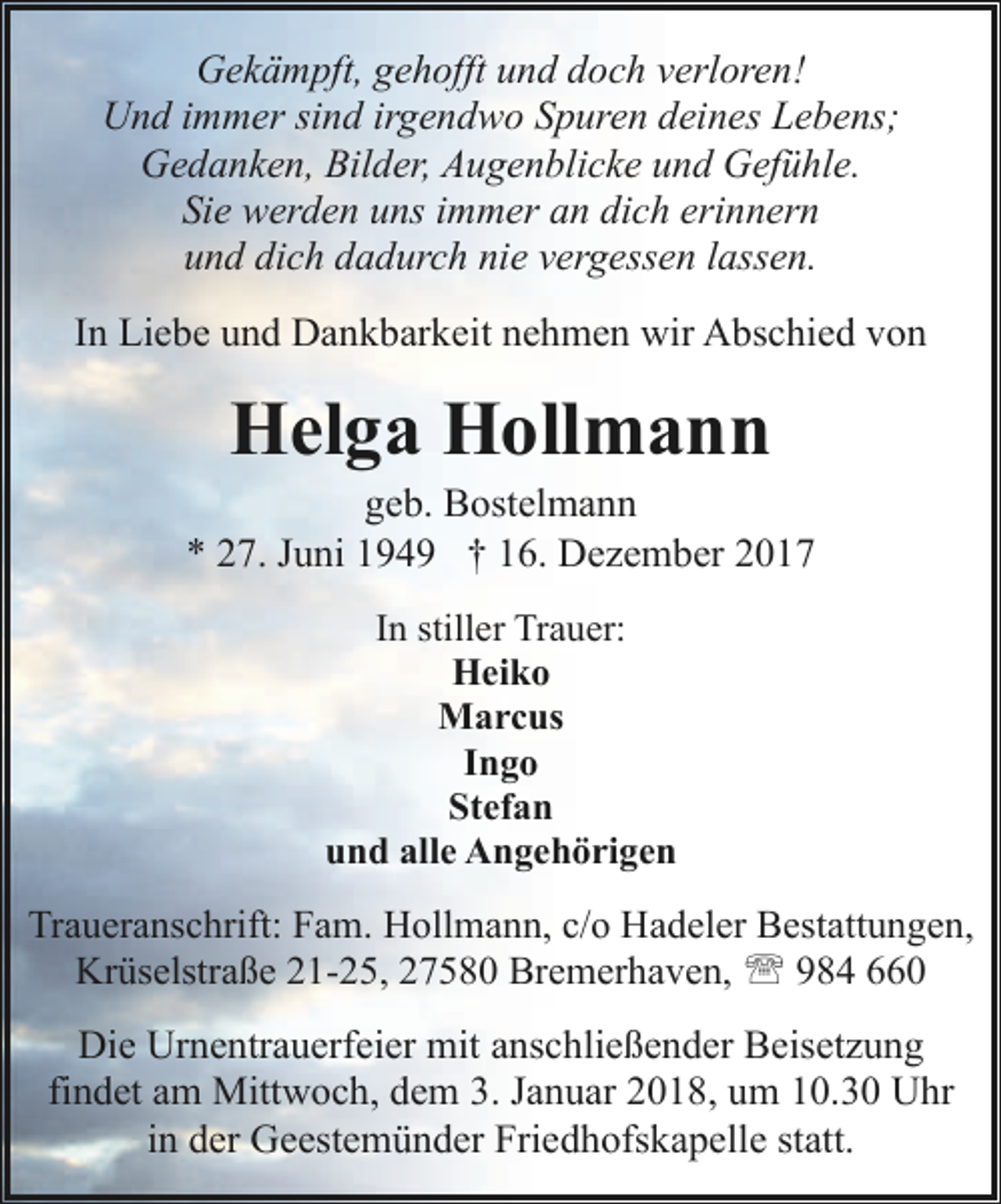 <p>Gekämpft, gehofft und doch verloren!<br />Und immer sind irgendwo Spuren deines Lebens;<br />Gedanken, Bilder, Augenblicke und Gefühle.<br />Sie werden uns immer an dich erinnern<br />und dich dadurch nie vergessen lassen.<br />In Liebe und Dankbarkeit nehmen wir Abschied von</p><p>Helga Hollmann</p><p>geb. Bostelmann<br />* 27. Juni 1949 † 16. Dezember 2017<br />In stiller Trauer:<br />Heiko<br />Marcus<br />Ingo<br />Stefan<br />und alle Angehörigen</p><p>Traueranschrift: Fam. Hollmann, c/o Hadeler Bestattungen,<br />Krüselstraße 21-25, 27580 Bremerhaven, ' 984 660</p><p>Die Urnentrauerfeier mit anschließender Beisetzung<br />findet am Mittwoch, dem 3. Januar 2018, um 10.30 Uhr<br />in der Geestemünder Friedhofskapelle statt.</p>