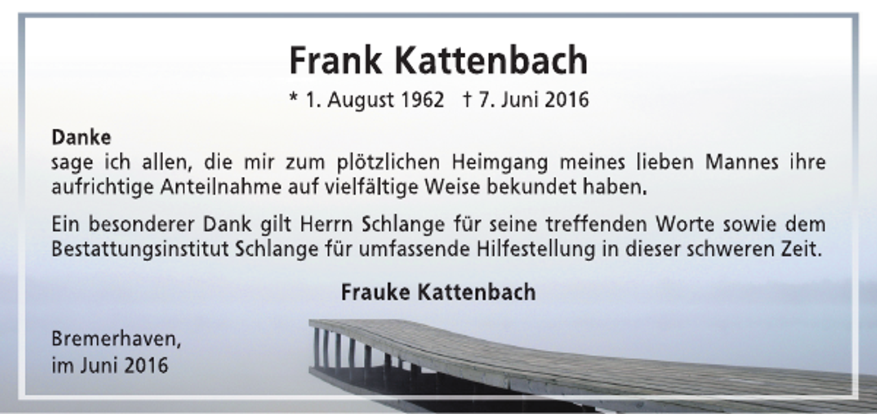 <p>Frank Kattenbach</p><p>* 1. August 1962 † 7. Juni 2016<br />Danke<br />sage ich allen, die mir zum plötzlichen Heimgang meines lieben Mannes ihre<br />aufrichtige Anteilnahme auf vielfältige Weise bekundet haben.<br />Ein besonderer Dank gilt Herrn Schlange für seine treffenden Worte sowie dem<br />Bestattungsinstitut Schlange für umfassende Hilfestellung in dieser schweren Zeit.</p><p>Frauke Kattenbach<br />Bremerhaven,<br />im Juni 2016</p>