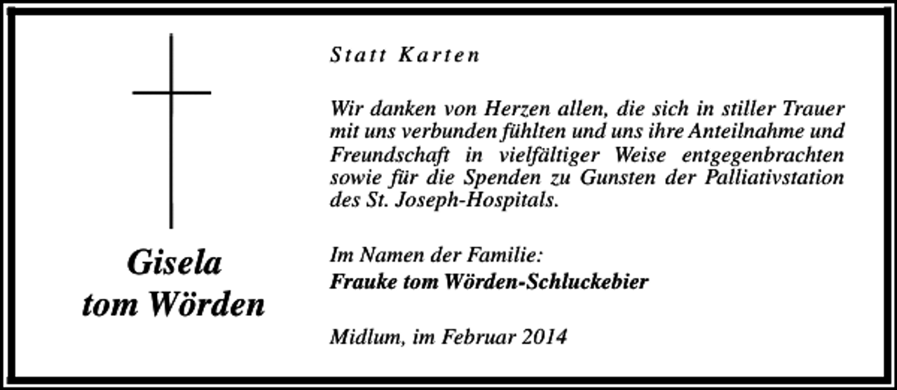 <p>Statt Karten<br />Wir danken von Herzen allen, die sich in stiller Trauer<br />mit uns verbunden fühlten und uns ihre Anteilnahme und<br />Freundschaft in vielfältiger Weise entgegenbrachten<br />sowie für die Spenden zu Gunsten der Palliativstation<br />des St. Joseph-Hospitals.</p><p>Gisela<br />tom Wörden</p><p>Im Namen der Familie:<br />Frauke tom Wörden-Schluckebier<br />Midlum, im Februar 2014</p>