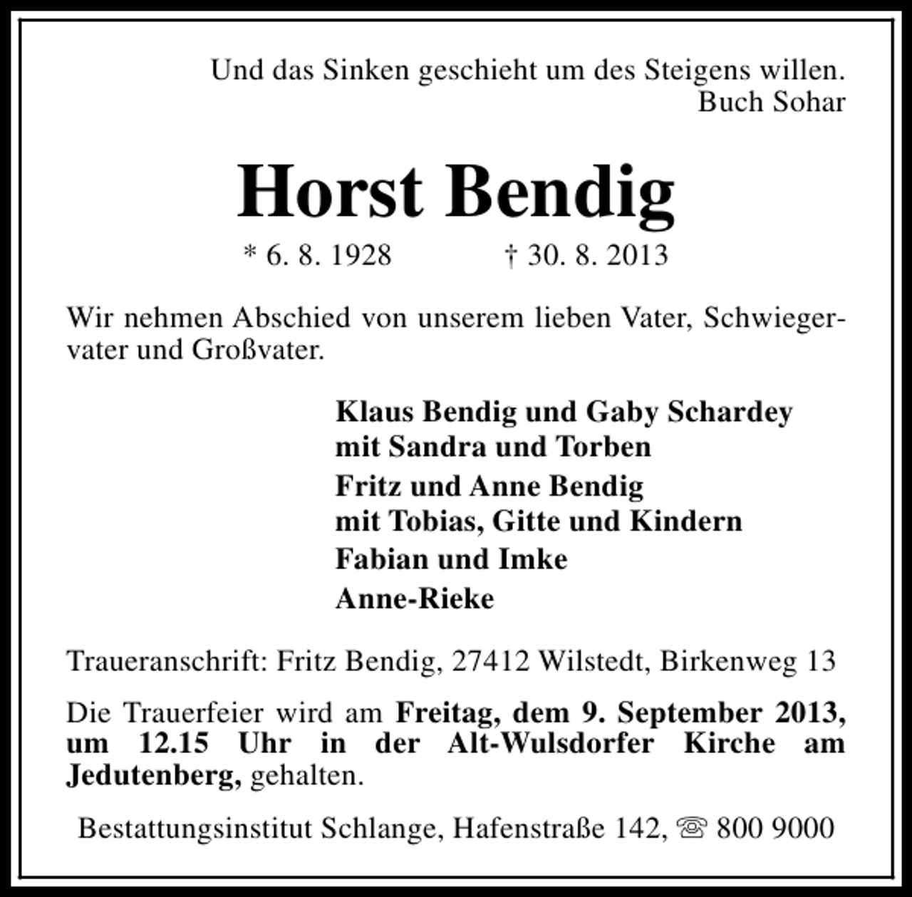 <p>Und das Sinken geschieht um des Steigens willen.<br />Buch Sohar</p><p>Horst Bendig<br />* 6. 8. 1928</p><p>† 30. 8. 2013</p><p>Wir nehmen Abschied von unserem lieben Vater, Schwiegervater und Großvater.<br />Klaus Bendig und Gaby Schardey<br />mit Sandra und Torben<br />Fritz und Anne Bendig<br />mit Tobias, Gitte und Kindern<br />Fabian und Imke<br />Anne-Rieke<br />Traueranschrift: Fritz Bendig, 27412 Wilstedt, Birkenweg 13<br />Die Trauerfeier wird am Freitag, dem 9. September 2013,<br />um 12.15 Uhr in der Alt-Wulsdorfer Kirche am<br />Jedutenberg, gehalten.<br />Bestattungsinstitut Schlange, Hafenstraße 142, s 800 9000</p>