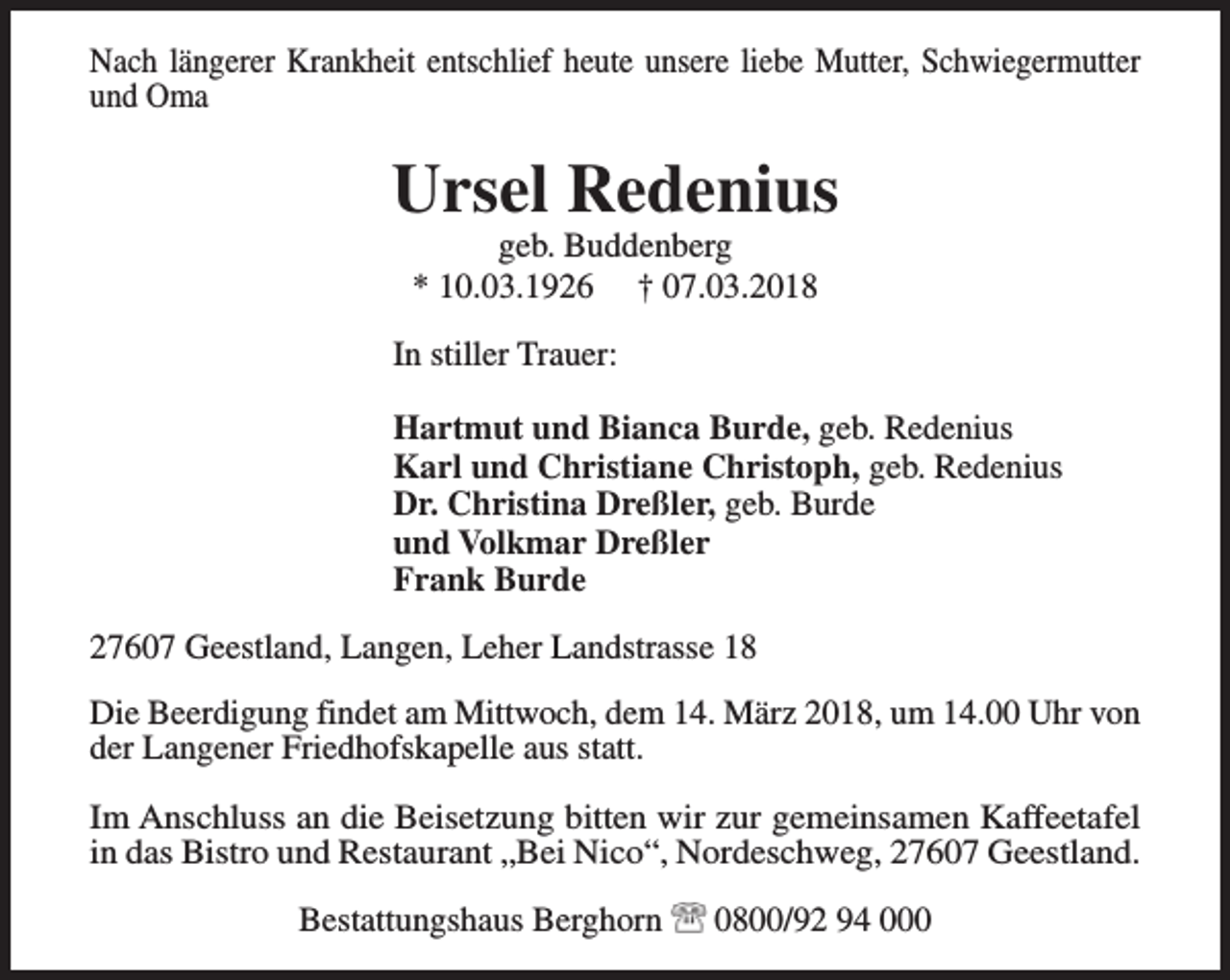 <p>Nach längerer Krankheit entschlief heute unsere liebe Mutter, Schwiegermutter<br />und Oma</p><p>Ursel Redenius<br />geb. Buddenberg<br />* 10.03.1926 † 07.03.2018</p><p>In stiller Trauer:<br />Hartmut und Bianca Burde, geb. Redenius<br />Karl und Christiane Christoph, geb. Redenius<br />Dr. Christina Dreßler, geb. Burde<br />und Volkmar Dreßler<br />Frank Burde<br />27607 Geestland, Langen, Leher Landstrasse 18<br />Die Beerdigung findet am Mittwoch, dem 14. März 2018, um 14.00 Uhr von<br />der Langener Friedhofskapelle aus statt.<br />Im Anschluss an die Beisetzung bitten wir zur gemeinsamen Kaffeetafel<br />in das Bistro und Restaurant „Bei Nico“, Nordeschweg, 27607 Geestland.<br />Bestattungshaus Berghorn</p><p>0800/92 94 000</p>