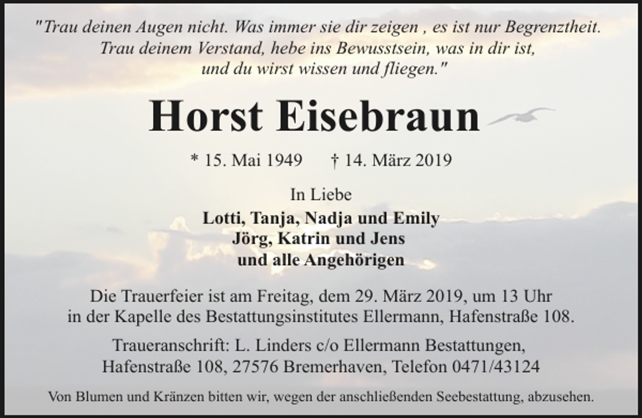 <p>"Trau deinen Augen nicht. Was immer sie dir zeigen , es ist nur Begrenztheit.<br />Trau deinem Verstand, hebe ins Bewusstsein, was in dir ist,<br />und du wirst wissen und fliegen."</p><p>Horst Eisebraun<br />* 15. Mai 1949</p><p>† 14. März 2019</p><p>In Liebe<br />Lotti, Tanja, Nadja und Emily<br />Jörg, Katrin und Jens<br />und alle Angehörigen<br />Die Trauerfeier ist am Freitag, dem 29. März 2019, um 13 Uhr<br />in der Kapelle des Bestattungsinstitutes Ellermann, Hafenstraße 108.<br />Traueranschrift: L. Linders c/o Ellermann Bestattungen,<br />Hafenstraße 108, 27576 Bremerhaven, Telefon 0471/43124<br />Von Blumen und Kränzen bitten wir, wegen der anschließenden Seebestattung, abzusehen.</p>