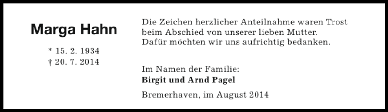 <p>Marga Hahn<br />* 15. 2. 1934<br />† 20. 7. 2014</p><p>Die Zeichen herzlicher Anteilnahme waren Trost<br />beim Abschied von unserer lieben Mutter.<br />Dafür möchten wir uns aufrichtig bedanken.<br />Im Namen der Familie:<br />Birgit und Arnd Pagel<br />Bremerhaven, im August 2014</p>