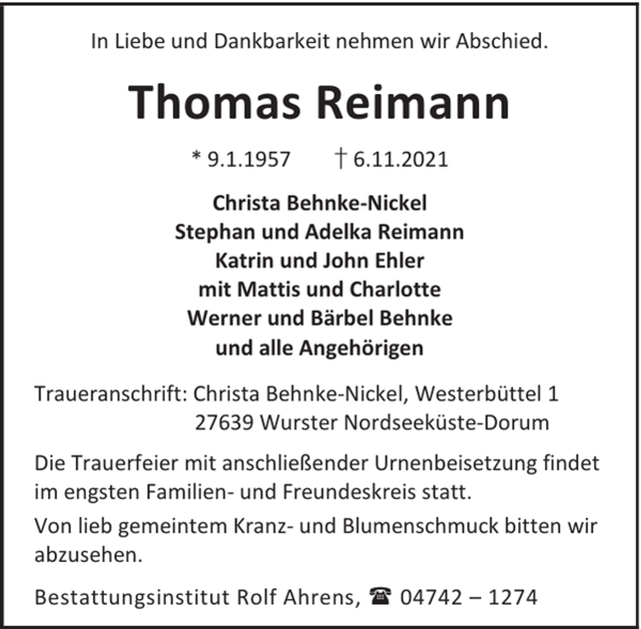 <p>In Liebe und Dankbarkeit nehmen wir Abschied.</p><p>Thomas Reimann<br />* 9.1.1957</p><p>† 6.11.2021</p><p>Christa Behnke-Nickel<br />Stephan und Adelka Reimann<br />Katrin und John Ehler<br />mit Mattis und Charlotte<br />Werner und Bärbel Behnke<br />und alle Angehörigen<br />Traueranschrift: Christa Behnke-Nickel, Westerbüttel 1<br />27639 Wurster Nordseeküste-Dorum<br />Die Trauerfeier mit anschließender Urnenbeisetzung findet<br />im engsten Familien- und Freundeskreis statt.<br />Von lieb gemeintem Kranz- und Blumenschmuck bitten wir<br />abzusehen.<br />Bestattungsinstitut Rolf Ahrens,  04742 – 1274</p>