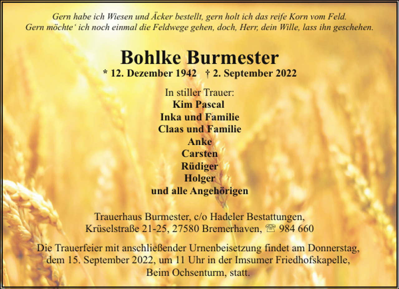 <p>Gern habe ich Wiesen und Äcker bestellt, gern holt ich das reife Korn vom Feld.<br />Gern möchte‘ ich noch einmal die Feldwege gehen, doch, Herr, dein Wille, lass ihn geschehen.</p><p>Bohlke Burmester</p><p>* 12. Dezember 1942 † 2. September 2022<br />In stiller Trauer:<br />Kim Pascal<br />Inka und Familie<br />Claas und Familie<br />Anke<br />Carsten<br />Rüdiger<br />Holger<br />und alle Angehörigen<br />Trauerhaus Burmester, c/o Hadeler Bestattungen,<br />Krüselstraße 21-25, 27580 Bremerhaven, ' 984 660<br />Die Trauerfeier mit anschließender Urnenbeisetzung findet am Donnerstag,<br />dem 15. September 2022, um 11 Uhr in der Imsumer Friedhofskapelle,<br />Beim Ochsenturm, statt.</p>