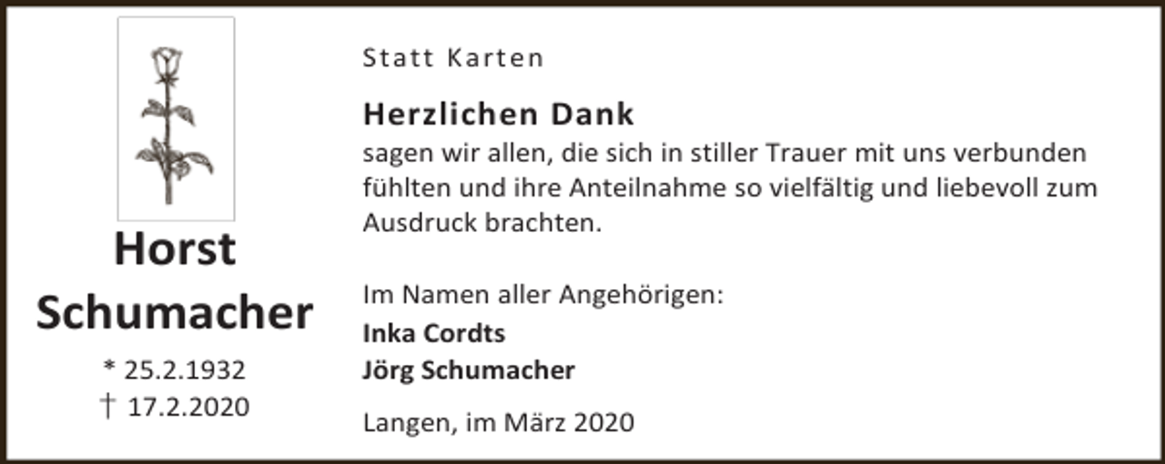 <p>S t a t t K a r t en</p><p>Herzlichen Dank</p><p>Horst<br />Schumacher<br />* 25.2.1932<br />† 17.2.2020</p><p>sagen wir allen, die sich in stiller Trauer mit uns verbunden<br />fühlten und ihre Anteilnahme so vielfältig und liebevoll zum<br />Ausdruck brachten.</p><p>Im Namen aller Angehörigen:<br />Inka Cordts<br />Jörg Schumacher<br />Langen, im März 2020</p>