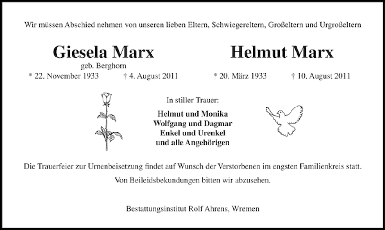 <p>Wir müssen Abschied nehmen von unseren lieben Eltern, Schwiegereltern, Großeltern und Urgroßeltern</p><p>Giesela Marx</p><p>geb. Berghorn<br />* 22. November 1933<br />† 4. August 2011</p><p>Helmut Marx<br />* 20. März 1933</p><p>† 10. August 2011</p><p>In stiller Trauer:<br />Helmut und Monika<br />Wolfgang und Dagmar<br />Enkel und Urenkel<br />und alle Angehörigen<br />Die Trauerfeier zur Urnenbeisetzung ﬁndet auf Wunsch der Verstorbenen im engsten Familienkreis statt.<br />Von Beileidsbekundungen bitten wir abzusehen.</p><p>Bestattungsinstitut Rolf Ahrens, Wremen</p>