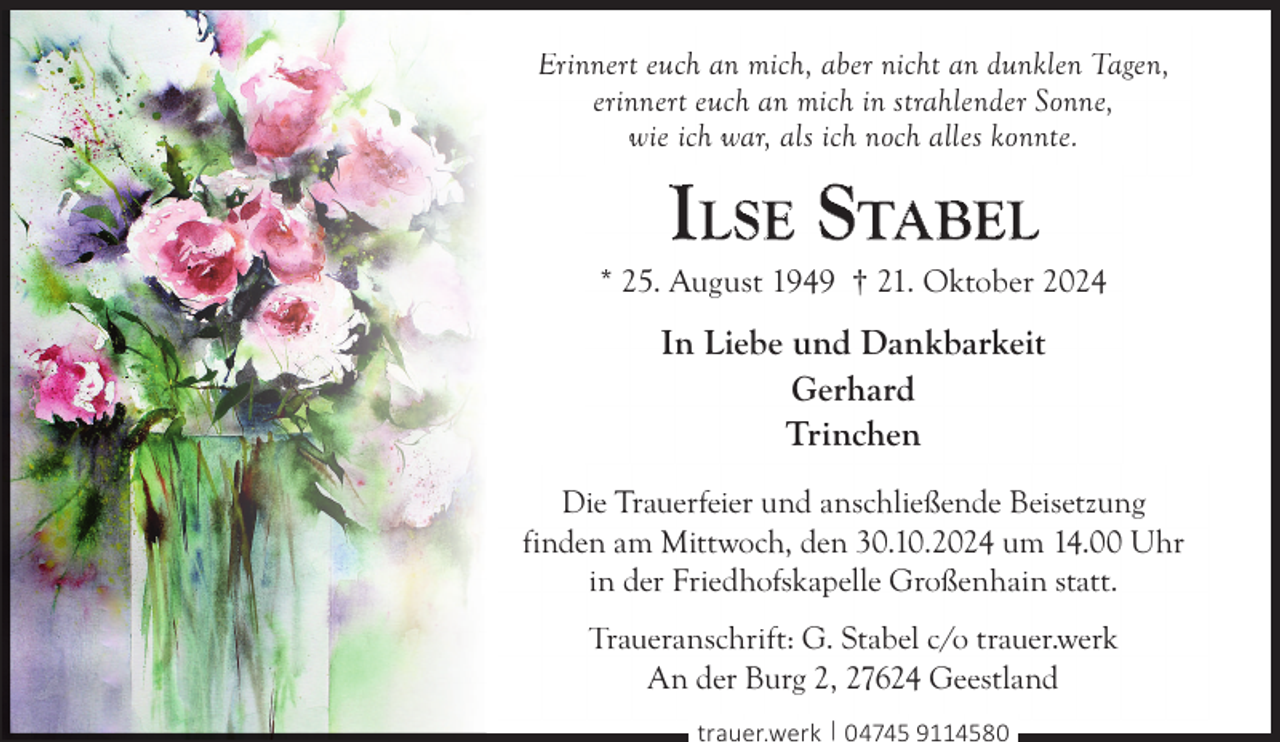 <p>Erinnert euch an mich, aber nicht an dunklen Tagen,<br />erinnert euch an mich in strahlender Sonne,<br />wie ich war, als ich noch alles konnte.</p>
<p>ILSE STABEL</p>
<p>* 25. August 1949 † 21. Oktober 2024</p>
<p>In Liebe und Dankbarkeit<br />Gerhard<br />Trinchen<br />Die Trauerfeier und anschließende Beisetzung<br />finden am Mittwoch, den 30.10.2024 um 14.00 Uhr<br />in der Friedhofskapelle Großenhain statt.<br />Traueranschrift: G. Stabel c/o trauer.werk<br />An der Burg 2, 27624 Geestland<br />trauer.werk | 04745 9114580</p>