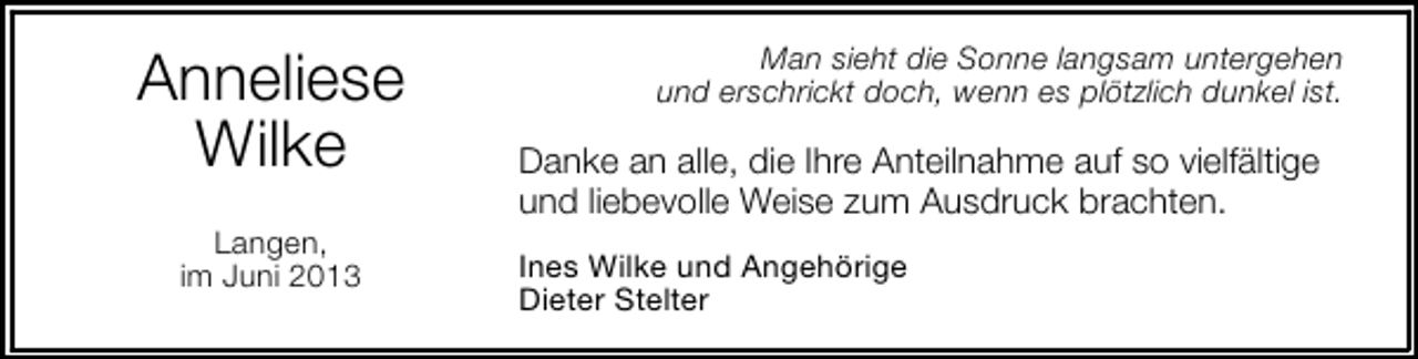 <p>Anneliese<br />Wilke<br />Langen,<br />im Juni 2013</p><p>Man sieht die Sonne langsam untergehen<br />und erschrickt doch, wenn es plötzlich dunkel ist.</p><p>Danke an alle, die Ihre Anteilnahme auf so vielfältige<br />und liebevolle Weise zum Ausdruck brachten.<br />Ines Wilke und Angehörige<br />Dieter Stelter</p>