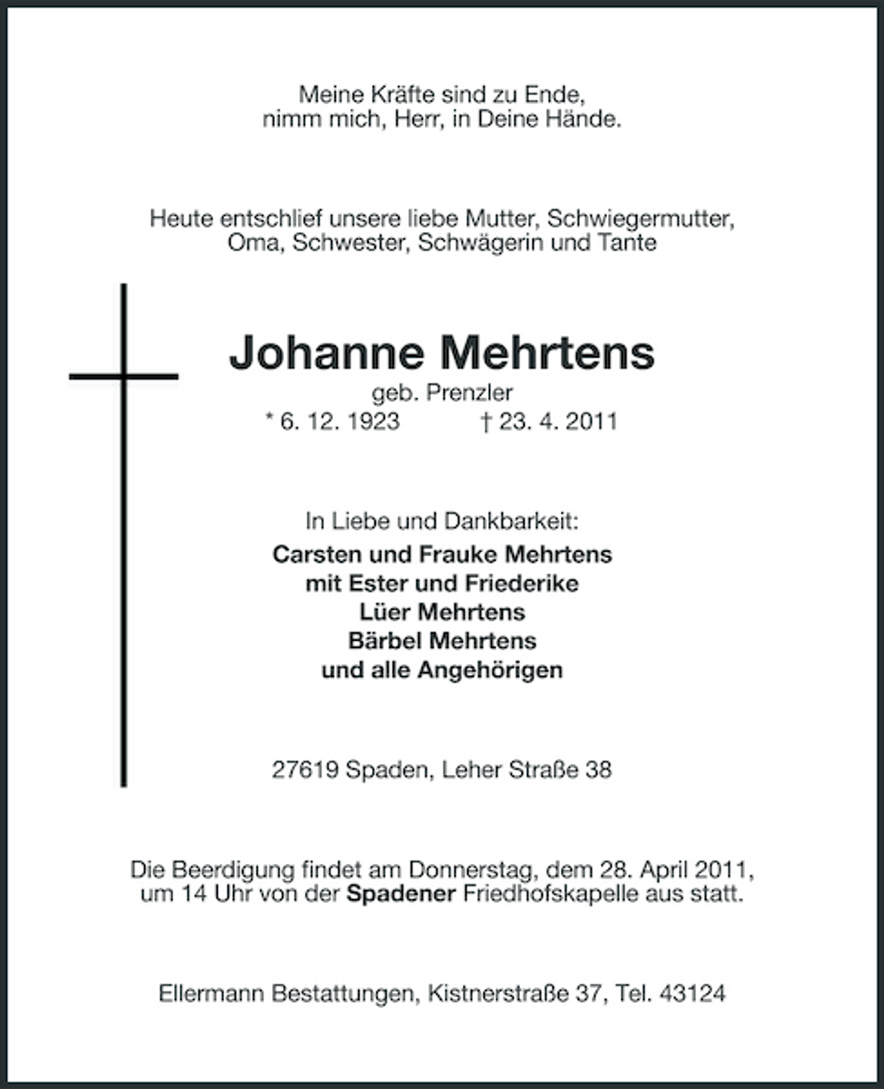 <p>Meine Kräfte sind zu Ende, nimm mich, Herr, in Deine Hände.</p><p>Heute entschlief unsere liebe Mutter, Schwiegermutter, Oma, Schwester, Schwägerin und Tante</p><p>Johanne Mehrtens<br />geb. Prenzler * 6. 12. 1923 † 23. 4. 2011</p><p>In Liebe und Dankbarkeit: Carsten und Frauke Mehrtens mit Ester und Friederike Lüer Mehrtens Bärbel Mehrtens und alle Angehörigen</p><p>27619 Spaden, Leher Straße 38</p><p>Die Beerdigung findet am Donnerstag, dem 28. April 2011, um 14 Uhr von der Spadener Friedhofskapelle aus statt.</p><p>Ellermann Bestattungen, Kistnerstraße 37, Tel. 43124</p>