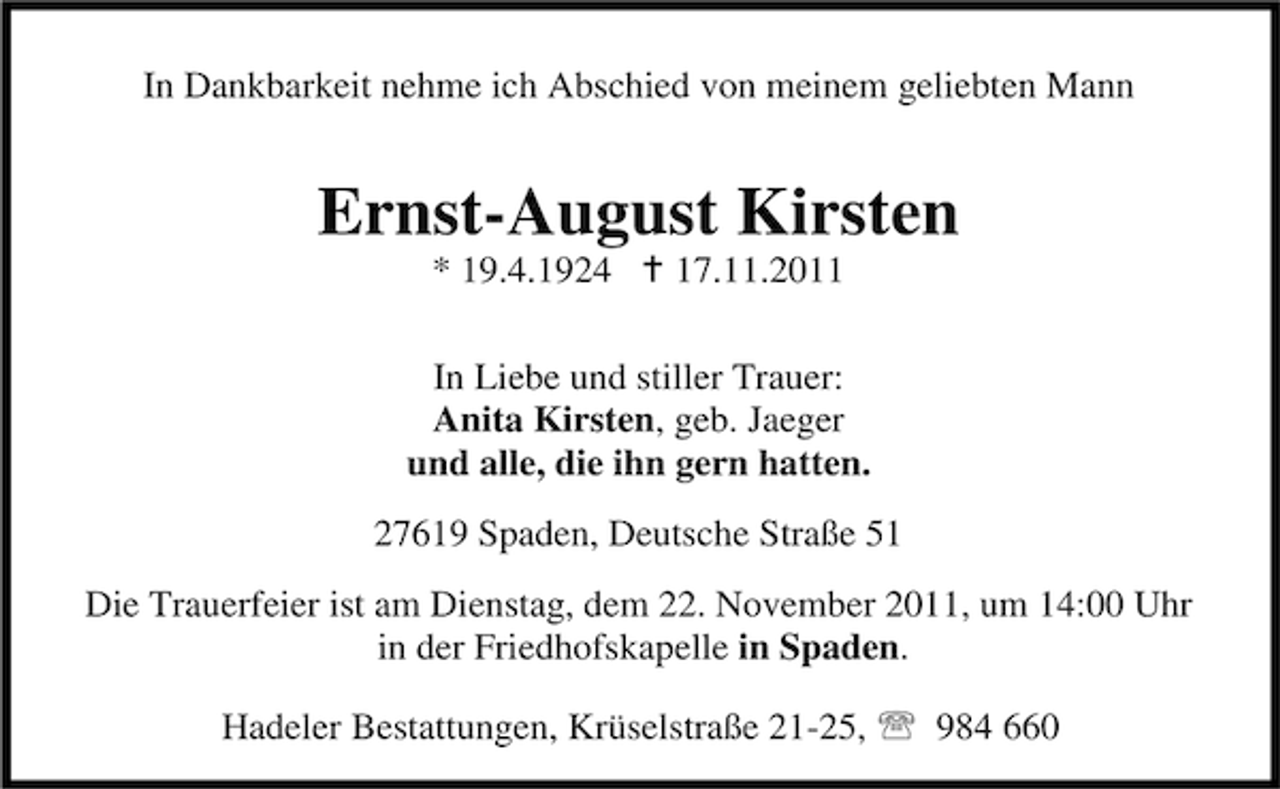 <p>In Dankbarkeit nehme ich Abschied von meinem geliebten Mann</p><p>Ernst-August Kirsten<br />* 19.4.1924 B 17.11.2011</p><p>In Liebe und stiller Trauer:<br />Anita Kirsten, geb. Jaeger<br />und alle, die ihn gern hatten.<br />27619 Spaden, Deutsche Straße 51<br />Die Trauerfeier ist am Dienstag, dem 22. November 2011, um 14:00 Uhr<br />in der Friedhofskapelle in Spaden.<br />Hadeler Bestattungen, Krüselstraße 21-25, 984 660</p>