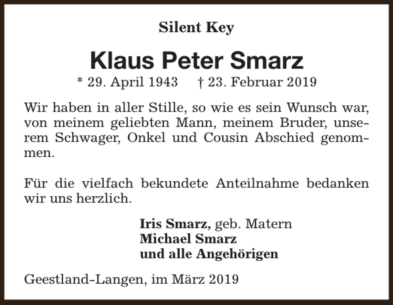 <p>Silent Key</p><p>Klaus Peter Smarz</p><p>* 29. April 1943</p><p>† 23. Februar 2019</p><p>Wir haben in aller Stille, so wie es sein Wunsch war,<br />von meinem geliebten Mann, meinem Bruder, unserem Schwager, Onkel und Cousin Abschied genommen.<br />Für die vielfach bekundete Anteilnahme bedanken<br />wir uns herzlich.<br />Iris Smarz, geb. Matern<br />Michael Smarz<br />und alle Angehörigen<br />Geestland-Langen, im März 2019</p>
