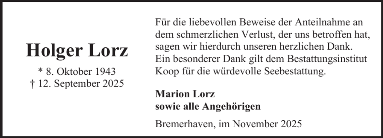 <p>Holger Lorz<br />* 8. Oktober 1943<br />† 12. September 2025</p><p>Für die liebevollen Beweise der Anteilnahme an<br />dem schmerzlichen Verlust, der uns betroffen hat,<br />sagen wir hierdurch unseren herzlichen Dank.<br />Ein besonderer Dank gilt dem Bestattungsinstitut<br />Koop für die würdevolle Seebestattung.<br />Marion Lorz<br />sowie alle Angehörigen<br />Bremerhaven, im November 2025</p>