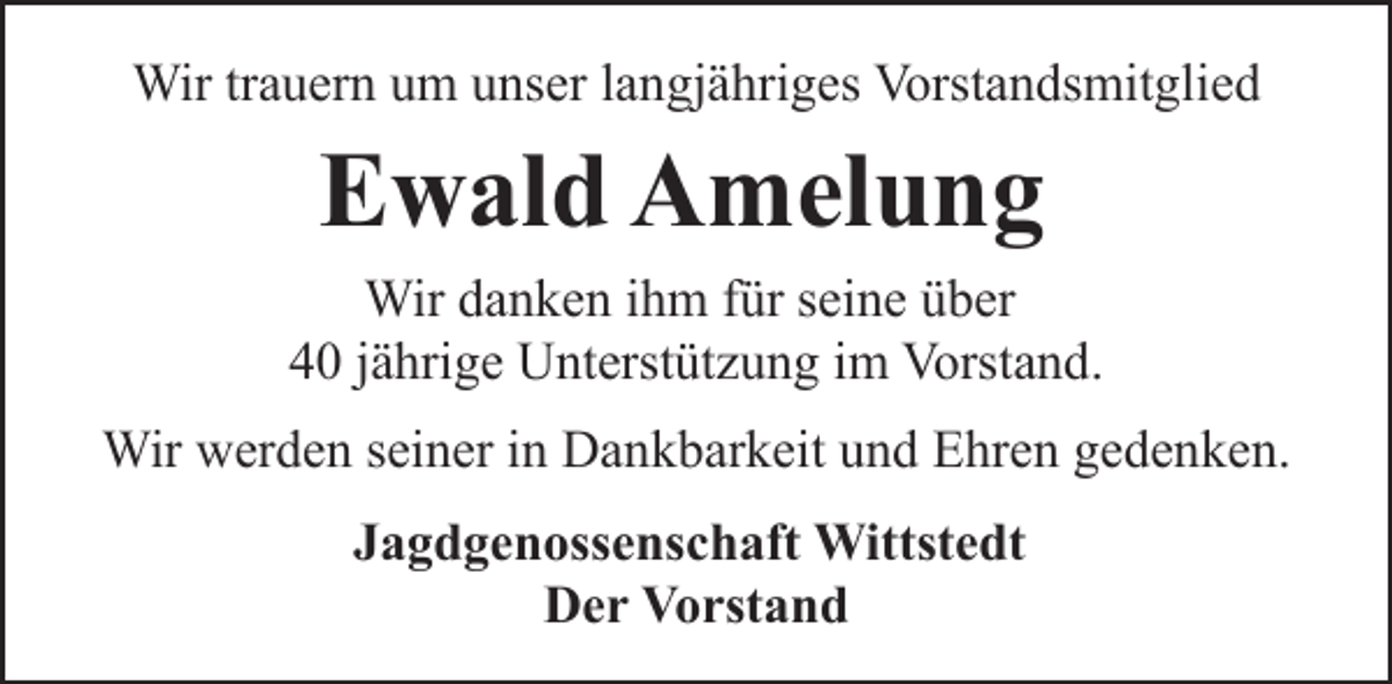 <p>Wir trauern um unser langjähriges Vorstandsmitglied</p><p>Ewald Amelung<br />Wir danken ihm für seine über<br />40 jährige Unterstützung im Vorstand.<br />Wir werden seiner in Dankbarkeit und Ehren gedenken.<br />Jagdgenossenschaft Wittstedt<br />Der Vorstand</p>
