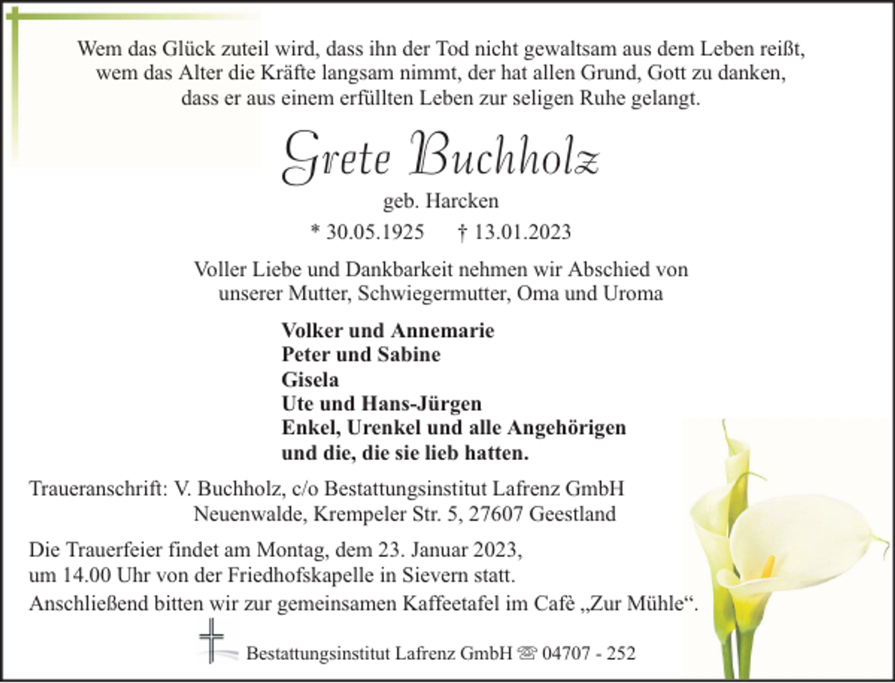 <p>Wem das Glück zuteil wird, dass ihn der Tod nicht gewaltsam aus dem Leben reißt,<br />wem das Alter die Kräfte langsam nimmt, der hat allen Grund, Gott zu danken,<br />dass er aus einem erfüllten Leben zur seligen Ruhe gelangt.</p><p>Grete Buchholz<br />geb. Harcken<br />* 30.05.1925 † 13.01.2023</p><p>Voller Liebe und Dankbarkeit nehmen wir Abschied von<br />unserer Mutter, Schwiegermutter, Oma und Uroma<br />Volker und Annemarie<br />Peter und Sabine<br />Gisela<br />Ute und Hans-Jürgen<br />Enkel, Urenkel und alle Angehörigen<br />und die, die sie lieb hatten.<br />Traueranschrift: V. Buchholz, c/o Bestattungsinstitut Lafrenz GmbH<br />Neuenwalde, Krempeler Str. 5, 27607 Geestland<br />Die Trauerfeier findet am Montag, dem 23. Januar 2023,<br />um 14.00 Uhr von der Friedhofskapelle in Sievern statt.<br />Anschließend bitten wir zur gemeinsamen Kaffeetafel im Cafè „Zur Mühle“.<br />Bestattungsinstitut Lafrenz GmbH</p><p>04707 - 252</p>