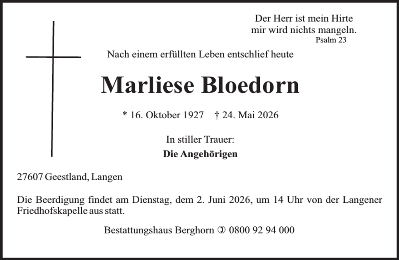 <p>Der Herr ist mein Hirte<br />mir wird nichts mangeln.<br />Psalm 23</p><p>Nach einem erfüllten Leben entschlief heute</p><p>Marliese Bloedorn<br />* 16. Oktober 1927</p><p>† 24. Mai 2026</p><p>In stiller Trauer:<br />Die Angehörigen<br />27607 Geestland, Langen<br />Die Beerdigung findet am Dienstag, dem 2. Juni 2026, um 14 Uhr von der Langener<br />Friedhofskapelle aus statt.<br />Bestattungshaus Berghorn ) 0800 92 94 000</p>