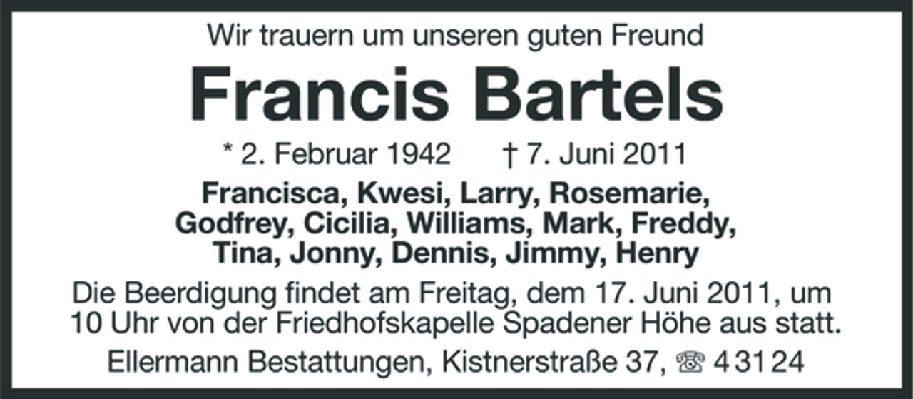 <p>Wir trauern um unseren guten Freund</p><p>Francis Bartels<br />* 2. Februar 1942 † 7. Juni 2011 Francisca, Kwesi, Larry, Rosemarie, Godfrey, Cicilia, Williams, Mark, Freddy, Tina, Jonny, Dennis, Jimmy, Henry Die Beerdigung findet am Freitag, dem 17. Juni 2011, um 10 Uhr von der Friedhofskapelle Spadener Höhe aus statt. Ellermann Bestattungen, Kistnerstraße 37, 4 31 24</p>
