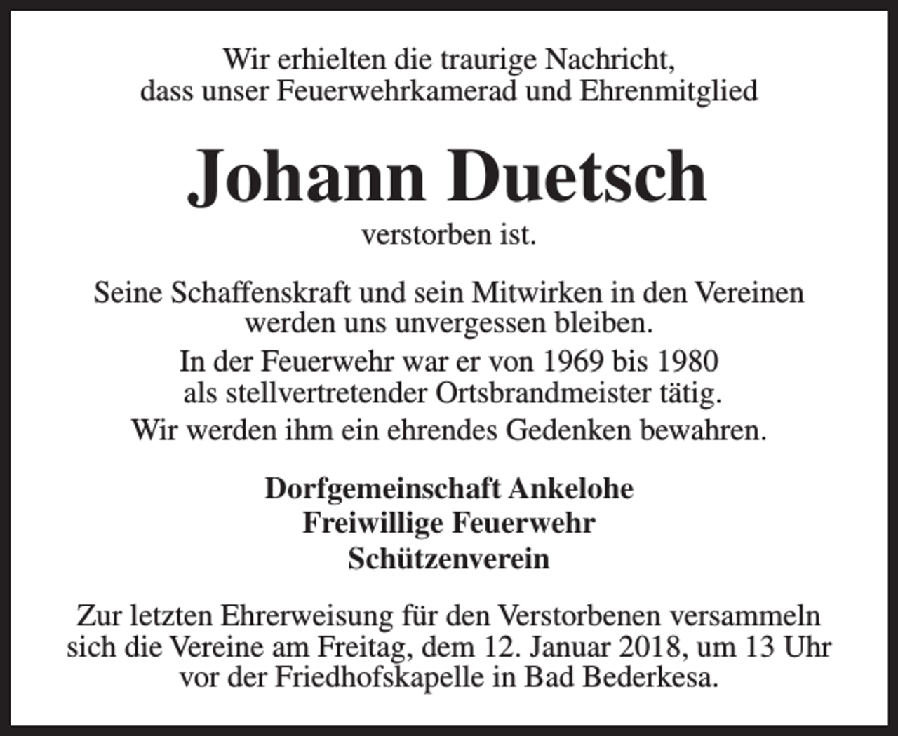 <p>Wir erhielten die traurige Nachricht,<br />dass unser Feuerwehrkamerad und Ehrenmitglied</p><p>Johann Duetsch<br />verstorben ist.</p><p>Seine Schaffenskraft und sein Mitwirken in den Vereinen<br />werden uns unvergessen bleiben.<br />In der Feuerwehr war er von 1969 bis 1980<br />als stellvertretender Ortsbrandmeister tätig.<br />Wir werden ihm ein ehrendes Gedenken bewahren.<br />Dorfgemeinschaft Ankelohe<br />Freiwillige Feuerwehr<br />Schützenverein<br />Zur letzten Ehrerweisung für den Verstorbenen versammeln<br />sich die Vereine am Freitag, dem 12. Januar 2018, um 13 Uhr<br />vor der Friedhofskapelle in Bad Bederkesa.</p>