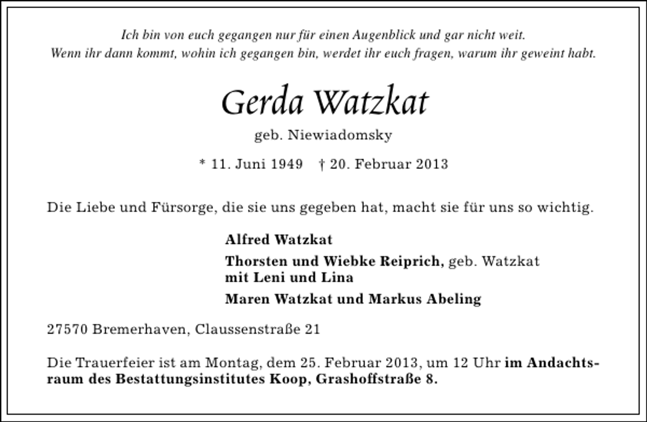 <p>Ich bin von euch gegangen nur für einen Augenblick und gar nicht weit.<br />Wenn ihr dann kommt, wohin ich gegangen bin, werdet ihr euch fragen, warum ihr geweint habt.</p>
<p>Gerda Watzkat<br />geb. Niewiadomsky</p>
<p>* 11. Juni 1949</p>
<p>† 20. Februar 2013</p>
<p>Die Liebe und Fürsorge, die sie uns gegeben hat, macht sie für uns so wichtig.<br />Alfred Watzkat<br />Thorsten und Wiebke Reiprich, geb. Watzkat<br />mit Leni und Lina<br />Maren Watzkat und Markus Abeling<br />27570 Bremerhaven, Claussenstraße 21<br />Die Trauerfeier ist am Montag, dem 25. Februar 2013, um 12 Uhr im Andachtsraum des Bestattungsinstitutes Koop, Grashoffstraße 8.</p>