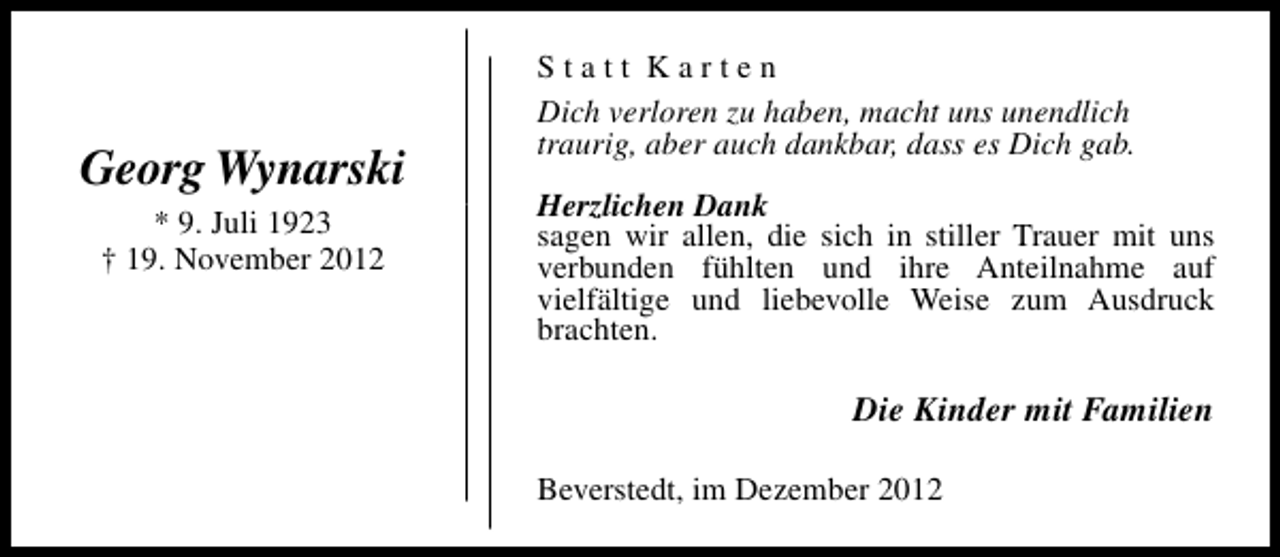 <p>Georg Wynarski<br />* 9. Juli 1923<br />† 19. November 2012</p><p>Statt Karten<br />Dich verloren zu haben, macht uns unendlich<br />traurig, aber auch dankbar, dass es Dich gab.<br />Herzlichen Dank<br />sagen wir allen, die sich in stiller Trauer mit uns<br />verbunden fühlten und ihre Anteilnahme auf<br />vielfältige und liebevolle Weise zum Ausdruck<br />brachten.</p><p>Die Kinder mit Familien<br />Beverstedt, im Dezember 2012</p>