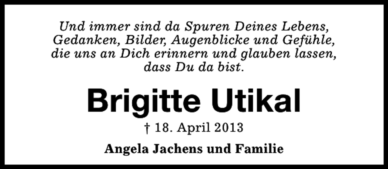 <p>Und immer sind da Spuren Deines Lebens,<br />Gedanken, Bilder, Augenblicke und Gefühle,<br />die uns an Dich erinnern und glauben lassen,<br />dass Du da bist.</p><p>Brigitte Utikal<br />† 18. April 2013</p><p>Angela Jachens und Familie</p>