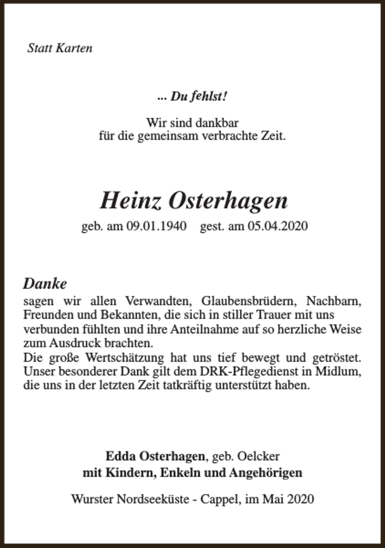 <p>Statt Karten<br />... Du fehlst!<br />Wir sind dankbar<br />für die gemeinsam verbrachte Zeit.</p><p>Heinz Osterhagen<br />geb. am 09.01.1940</p><p>gest. am 05.04.2020</p><p>Danke</p><p>sagen wir allen Verwandten, Glaubensbrüdern, Nachbarn,<br />Freunden und Bekannten, die sich in stiller Trauer mit uns<br />verbunden fühlten und ihre Anteilnahme auf so herzliche Weise<br />zum Ausdruck brachten.<br />Die große Wertschätzung hat uns tief bewegt und getröstet.<br />Unser besonderer Dank gilt dem DRK-Pflegedienst in Midlum,<br />die uns in der letzten Zeit tatkräftig unterstützt haben.</p><p>Edda Osterhagen, geb. Oelcker<br />mit Kindern, Enkeln und Angehörigen<br />Wurster Nordseeküste - Cappel, im Mai 2020</p>
