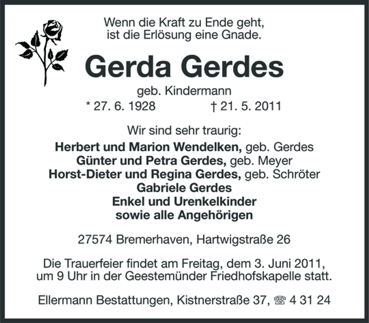 <p>Wenn die Kraft zu Ende geht, ist die Erlösung eine Gnade.</p><p>Gerda Gerdes<br />geb. Kindermann * 27. 6. 1928 † 21. 5. 2011 Wir sind sehr traurig: Herbert und Marion Wendelken, geb. Gerdes Günter und Petra Gerdes, geb. Meyer Horst-Dieter und Regina Gerdes, geb. Schröter Gabriele Gerdes Enkel und Urenkelkinder sowie alle Angehörigen 27574 Bremerhaven, Hartwigstraße 26 Die Trauerfeier findet am Freitag, dem 3. Juni 2011, um 9 Uhr in der Geestemünder Friedhofskapelle statt. Ellermann Bestattungen, Kistnerstraße 37, 4 31 24</p>